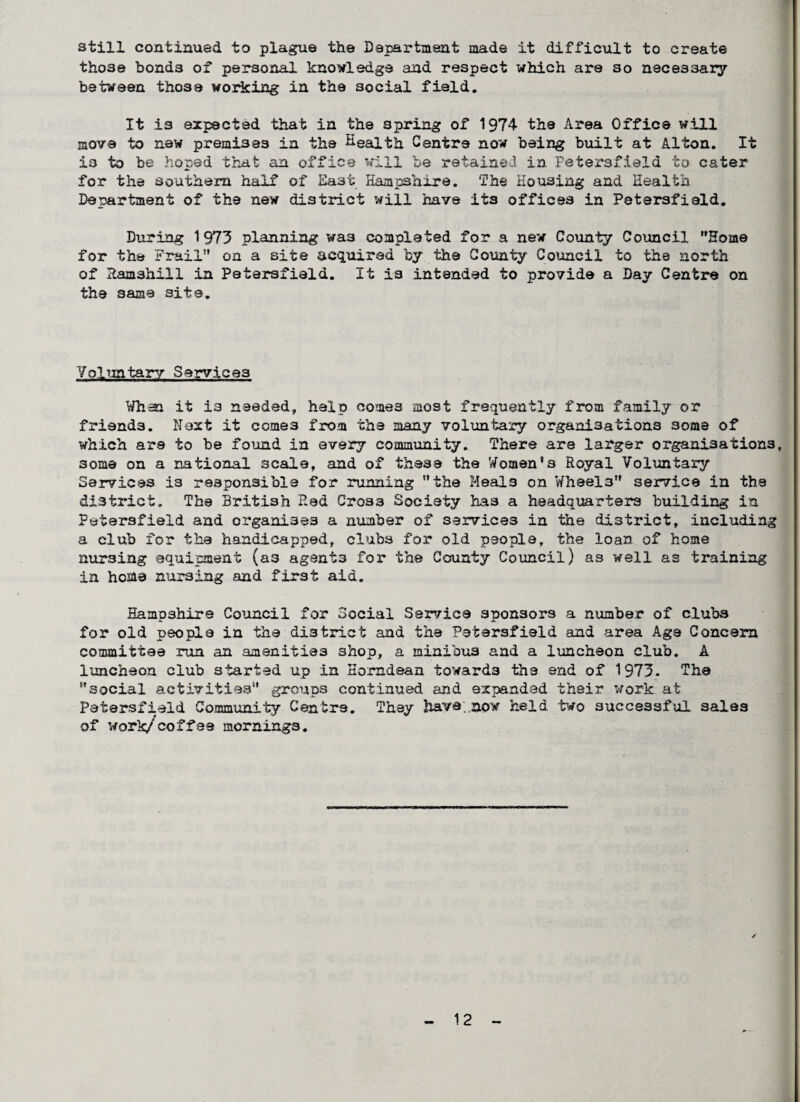still continued to plague the Department made it difficult to create those bonds of personal knowledge and respect which are so necessary between those working in the social field. It is expected that in the spring of 1974 the Area Office will move to new premises in the Health Centre now being built at Alton. It is to be hoped that an office will be retained in Petersfield to cater for the southern half of East Hampshire. The Housing and Health Department of the new district will have its offices in Petersfield. During 1 973 planning was completed for a new County Council Home for the Frail” on a site acquired by the County Council to the north of Ramshill in Petersfield. It is intended to provide a Day Centre on the same sits. Voluntary Services When it is needed, help comes most frequently from family or friends. Next it comes from the many voluntary organisations some of which are to be found in every community. There are larger organisations, 3ome on a national scale, and of these the Women's Royal Voluntary Services is responsible for running the Meals on Wheels service in the district. The British P.ed Cross Society has a headquarters building in Petersfield and organises a number of services in the district, including a club for the hand!capped, clubs for old people, the loan of home nursing equipment (as agents for the County Council) as well as training in home nursing and first aid. Hampshire Council for Social Service sponsors a number of clubs for old people in the district and the Petersfield and area Age Concern committee run an amenities shop, a minibus and a luncheon club. A luncheon club started up in Horndean towards the end of 1973. The social activities groups continued and expanded their work at Petersfield Community Centre. They have, now held two successful sales of work/coffee mornings. /