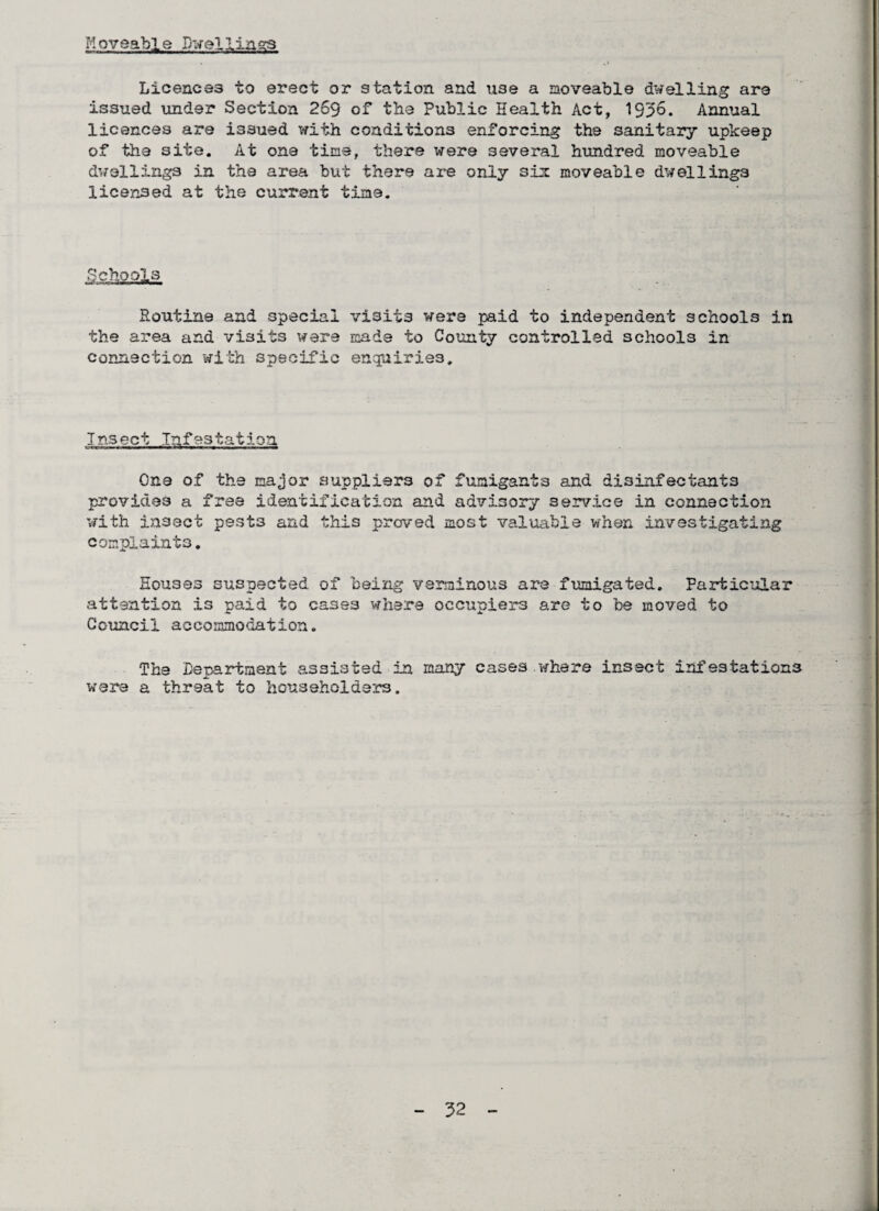 Moveable Dwellings Licences to erect or station and use a moveable dwelling are issued under Section 269 of the Public Health Act, 1936. Annual licences are issued with conditions enforcing the sanitary upkeep of the site. At one time, there were several hundred moveable dwellings in the area but there are only six moveable dwellings licensed at the current time. Soutine and special visits were paid to independent schools in the area and visits were made to County controlled schools in connection with specific enquiries. Insect Infestation One of the major suppliers of fumigants and disinfectants provides a free identification and advisory service in connection with insect pest3 and this proved most valuable when investigating complaints. Houses suspected of being verminous are fumigated. Particular attention is paid to cases where occupiers are to foe moved to Council accommodation. The Department assisted in many cases.where insect infestations were a threat to householders.