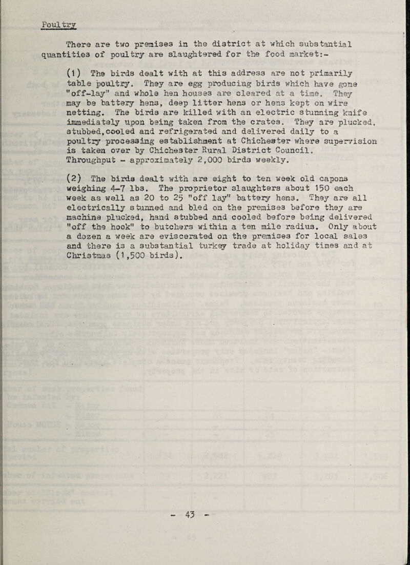 Poul try There are two premises in the district at which substantial quantities of poultry are slaughtered for the food market (1) The birds dealt with at this address are not primarily table poultry. They are egg producing birds which have gone off-lay” and whole hen houses are cleared at a time. They nay be battery hens, deep litter hens or hens kept on wire netting. The birds are killed with an electric stunning knife immediately ’upon being taken from the crates. They are plucked, stubbed,cooled and refrigerated and delivered daily to a poultry processing establishment at Chichester where supervision is taken over by Chichester Rural District Council. Throughput - approximately 2,00-0 birds weekly. (2) The birds dealt with are eight to ten week old capons weighing 4—7 lbs. The proprietor slaughters about 150 each week as well as 20 to 25 off lay battery hens. They are all electrically stunned and bled on the premises before they are machine plucked, hand stubbed and cooled before being delivered off the hook to butchers within a ten mile radius. 0nl2/ about a dozen a week are eviscerated on the premises for local sale.3 and there is a substantial turkey trade at holiday times and at Christmas (1,500 birds).