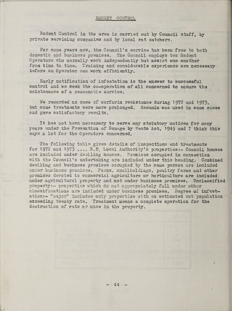 RODENT CONTROL Rodent Control in the area 13 carried out by Council staff, by private servicing companies and by local rat catchers. For some yeai’3 now, the Council's service has been free to both domestic and business premises. The Council employs two Rodent Operators who normally work independently but assist one another from time to time. Training and considerable experience are necessary before an Operator can work efficiently. Early notification of infestation is the answer to successful control and we seek the co-operation of all concerned to ensure the maintenance of a reasonable service. We recorded no ca3e of warfarin resistance during 1972 and 1973, but some treatments were more prolonged. Racumin wa3.u3ed in some cases and gave satisfactory results. It has not been necessary to serve any statutory notices for many years under the Prevention of Damage by Pests Act, 1949 and T think this says a lot for the Operators concerned. The following table gives details of inspections and treatments for 1972 and 1973 .... N.B, Local Authority's properties:- Council houses are included under dwelling houses. Premises occupied in connection with the Council's undertaking are included under this heading. Combined dwelling and business premises occupied by the same person are included under business premises. Farms, smallholdings, poultry farms and other premises devoted to commercial agriculture or horticulture are included under agricultural property and not under business premises. Unclassified propertyproperties which do not appropriately fall under other classifications are included under business premises. Degree of infest¬ ation:- major” includes only properties with an estimated rat population exceeding twenty rats. Treatment means a complete operation for the destruction of rats or mice in the property. /