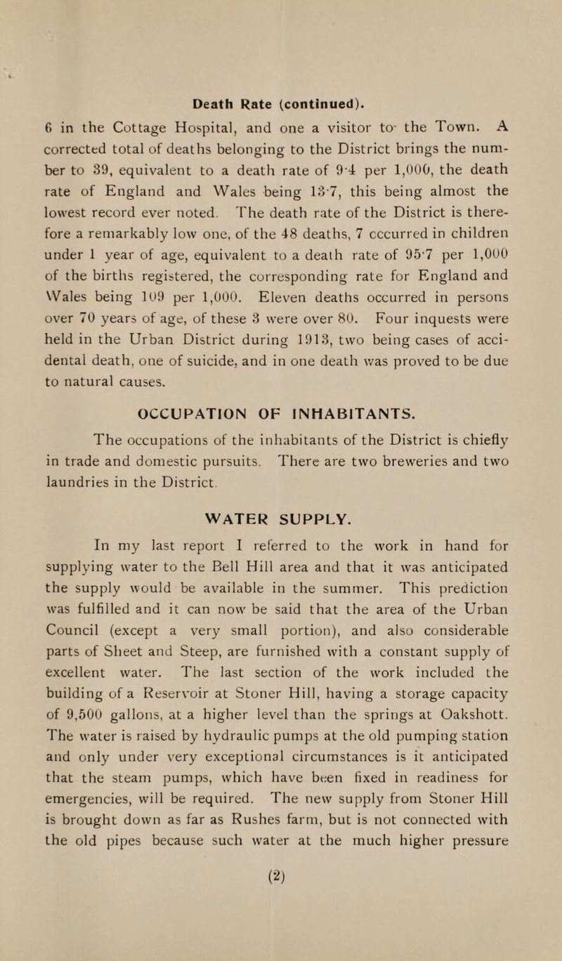 Death Rate (continued). 6 in the Cottage Hospital, and one a visitor to- the Town. A corrected total of deaths belonging to the District brings the num¬ ber to 39, equivalent to a death rate of 9 4 per 1,000, the death rate of England and Wales being 137, this being almost the lowest record ever noted. The death rate of the District is there¬ fore a remarkably low one, of the 48 deaths, 7 occurred in children under 1 year of age, equivalent to a death rate of 957 per 1,000 of the births registered, the corresponding rate for England and Wales being 109 per 1,000. Eleven deaths occurred in persons over 70 years of age, of these 3 were over 80. Four inquests were held in the Urban District during 1913, two being cases of acci¬ dental death, one of suicide, and in one death was proved to be due to natural causes. OCCUPATION OF INHABITANTS. The occupations of the inhabitants of the District is chiefly in trade and domestic pursuits. There are two breweries and two laundries in the District. WATER SUPPLY. In my last report I referred to the work in hand for supplying water to the Bell Hill area and that it was anticipated the supply would be available in the summer. This prediction wTas fulfilled and it can now' be said that the area of the Urban Council (except a very small portion), and also considerable parts of Sheet and Steep, are furnished with a constant supply of excellent water. The last section of the wrork included the building of a Reservoir at Stoner Hill, having a storage capacity of 9,500 gallons, at a higher level than the springs at Oakshott. The water is raised by hydraulic pumps at the old pumping station and only under very exceptional circumstances is it anticipated that the steam pumps, which have been fixed in readiness for emergencies, will be required. The new supply from Stoner Hill is brought down as far as Rushes farm, but is not connected with the old pipes because such water at the much higher pressure