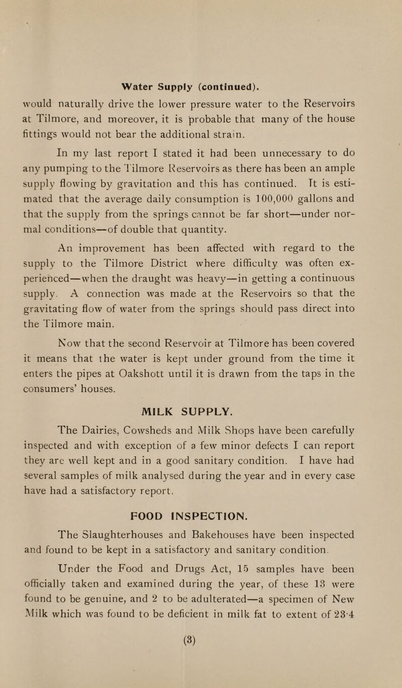 Water Supply (continued). would naturally drive the lower pressure water to the Reservoirs at Tilmore, and moreover, it is probable that many of the house fittings would not bear the additional strain. In my last report I stated it had been unnecessary to do any pumping to the Tilmore Reservoirs as there has been an ample supply flowing by gravitation and this has continued. Tt is esti¬ mated that the average daily consumption is 100,000 gallons and that the supply from the springs cannot be far short—under nor¬ mal conditions—of double that quantity. An improvement has been affected with regard to the supply to the Tilmore District where difficulty was often ex¬ perienced— when the draught was heavy—in getting a continuous supply. A connection was made at the Reservoirs so that the gravitating flow of water from the springs should pass direct into the Tilmore main. Now that the second Reservoir at Tilmore has been covered it means that the water is kept under ground from the time it enters the pipes at Oakshott until it is drawn from the taps in the consumers’ houses. MILK SUPPLY. The Dairies, Cowsheds and Milk Shops have been carefully inspected and with exception of a few minor defects I can report they are well kept and in a good sanitary condition. I have had several samples of milk analysed during the year and in every case have had a satisfactory report, FOOD INSPECTION. The Slaughterhouses and Bakehouses have been inspected and found to be kept in a satisfactory and sanitary condition. Under the Food and Drugs Act, 15 samples have been officially taken and examined during the year, of these 13 were found to be genuine, and 2 to be adulterated—a specimen of New Milk which was found to be deficient in milk fat to extent of 23 4 (3)