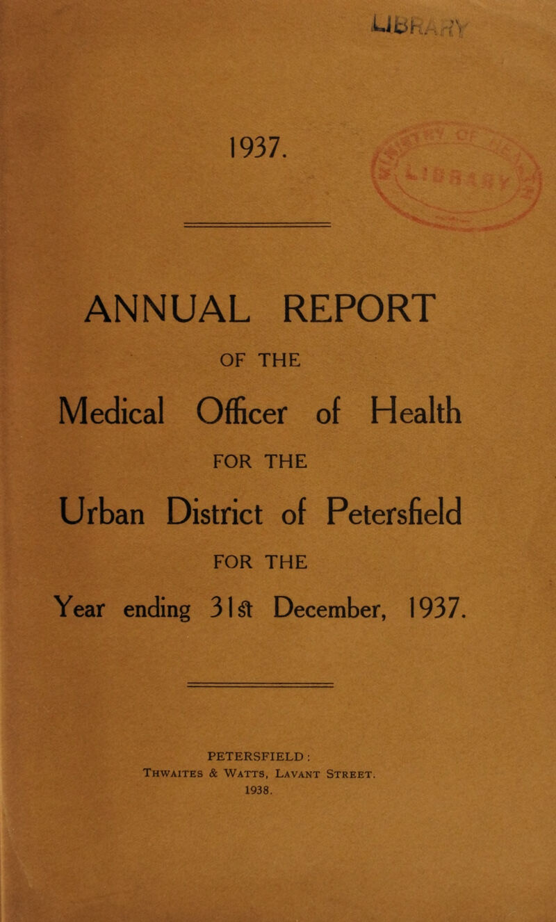 1937. ANNUAL REPORT OF THE Medical Officer of Health FOR THE Urban District of Petersfield FOR THE Year ending 31 St December, 1937. PETERSFIELD : Thwaites & Watts, Lavant Street.