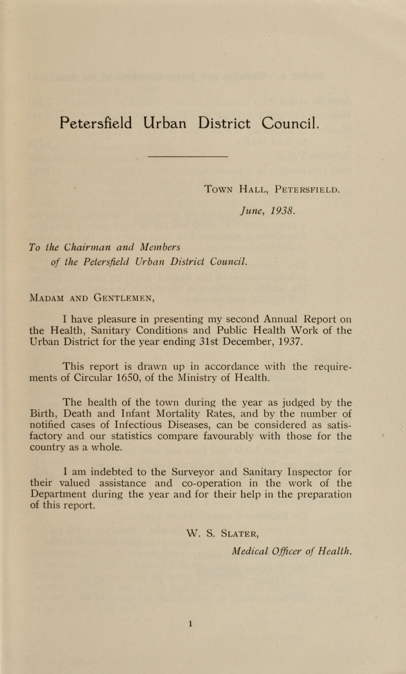 Petersfield Urban District Council. Town Hall, Petersfield. June, 1938. To the Chairman and Members of the Petersfield Urban District Council. Madam and Gentlemen, I have pleasure in presenting my second Annual Report on the Health, Sanitary Conditions and Public Health Work of the Urban District for the year ending 31st December, 1937. This report is drawn up in accordance with the require¬ ments of Circular 1650, of the Ministry of Health. The health of the town during the year as judged by the Birth, Death and Infant Mortality Rates, and by the number of notified cases of Infectious Diseases, can be considered as satis¬ factory and our statistics compare favourably with those for the country as a whole. I am indebted to the Surveyor and Sanitary Inspector for their valued assistance and co-operation in the work of the Department during the year and for their help in the preparation of this report. W. S. Slater, Medical Officer of Health.