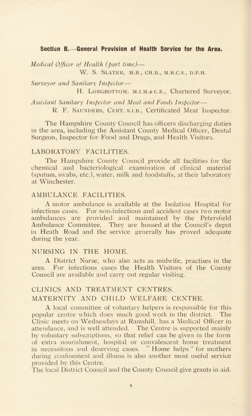 Section B.—General Provision of Health Service for the Area. Medical Officer of Health (part time)— W. S. Slater, m.b., ch.b., m.r.c.s., d.p.h. Surveyor and Sanitary Inspector— H. Longbottom, c.E., Chartered Surveyor. Assistant Sanitary Inspector and Meat and Foods Inspector— R. F. Saunders, Cert, s.i.b., Certificated Meat Inspector. The Hampshire County Council has officers discharging duties in the area, including the Assistant County Medical Officer, Dental Surgeon, Inspector for Food and Drugs, and Health Visitors. LABORATORY FACILITIES. The Hampshire County Council provide all facilities for the chemical and bacteriological examination of clinical material (sputum, swabs, etc.), water, milk and foodstuffs, at their laboratory at Winchester. AMBULANCE FACILITIES. A motor ambulance is available at the Isolation Hospital for infectious cases. For non-infectious and accident cases two motor ambulances are provided and maintained by the Petersfield Ambulance Committee. They are housed at the Council’s depot in Heath Road and the service generally has proved adequate during the year. NURSING IN THE HOME. A District Nurse, who also acts as midwife, practises in the area. For infectious cases the Health Visitors of the County Council are available and carry out regular visiting. CLINICS AND TREATMENT CENTRES. MATERNITY AND CHILD WELFARE CENTRE. A local committee of voluntary helpers is responsible for this popular centre which does much good work in the district. The Clinic meets on Wednesdays at Ramshill, has a Medical Officer in attendance, and is well attended. The Centre is supported mainly by voluntary subscriptions, so that relief can be given in the form of extra nourishment, hospital or convalescent home treatment in necessitous and deserving cases. “ Home helps ” for mothers during confinement and illness is also another most useful service provided by this Centre. The local District Council and the County Council give grants in aid.