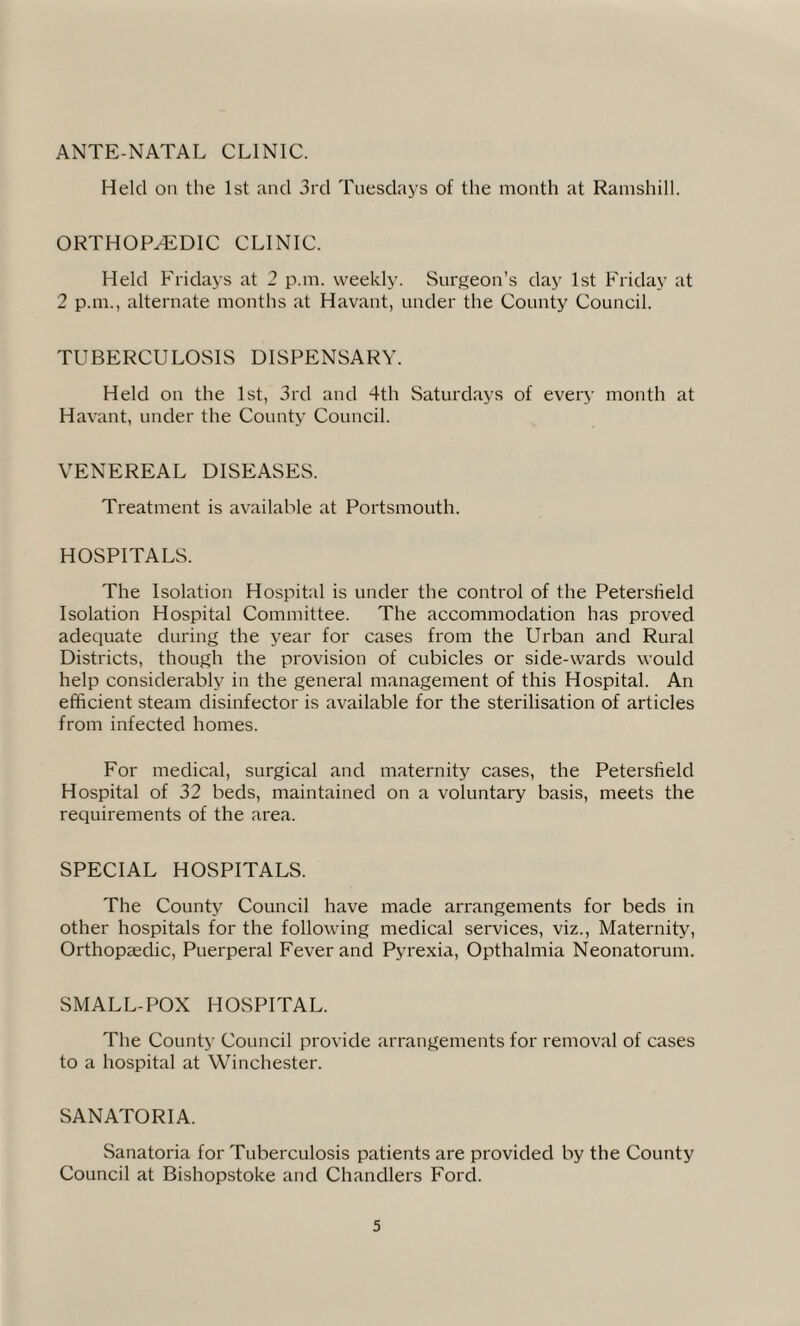 ANTE-NATAL CLINIC. Held on the 1st and 3rd Tuesdays of the month at Ramshill. ORTHOPAEDIC CLINIC. Held Fridays at 2 pan. weekly. Surgeon’s day 1st Friday at 2 pan., alternate months at Havant, under the County Council. TUBERCULOSIS DISPENSARY. Held on the 1st, 3rd and 4th Saturdays of every month at Havant, under the County Council. VENEREAL DISEASES. Treatment is available at Portsmouth. HOSPITALS. The Isolation Hospital is under the control of the Peterstield Isolation Hospital Committee. The accommodation has proved adequate during the year for cases from the Urban and Rural Districts, though the provision of cubicles or side-wards would help considerably in the general management of this Hospital. An efficient steam disinfector is available for the sterilisation of articles from infected homes. For medical, surgical and maternity cases, the Petersfield Hospital of 32 beds, maintained on a voluntary basis, meets the requirements of the area. SPECIAL HOSPITALS. The County Council have made arrangements for beds in other hospitals for the following medical services, viz., Maternity, Orthopaedic, Puerperal Fever and Pyrexia, Opthalmia Neonatorum. SMALL-POX HOSPITAL. The County Council provide arrangements for removal of cases to a hospital at Winchester. SANATORIA. Sanatoria for Tuberculosis patients are provided by the County Council at Bishopstoke and Chandlers Ford.