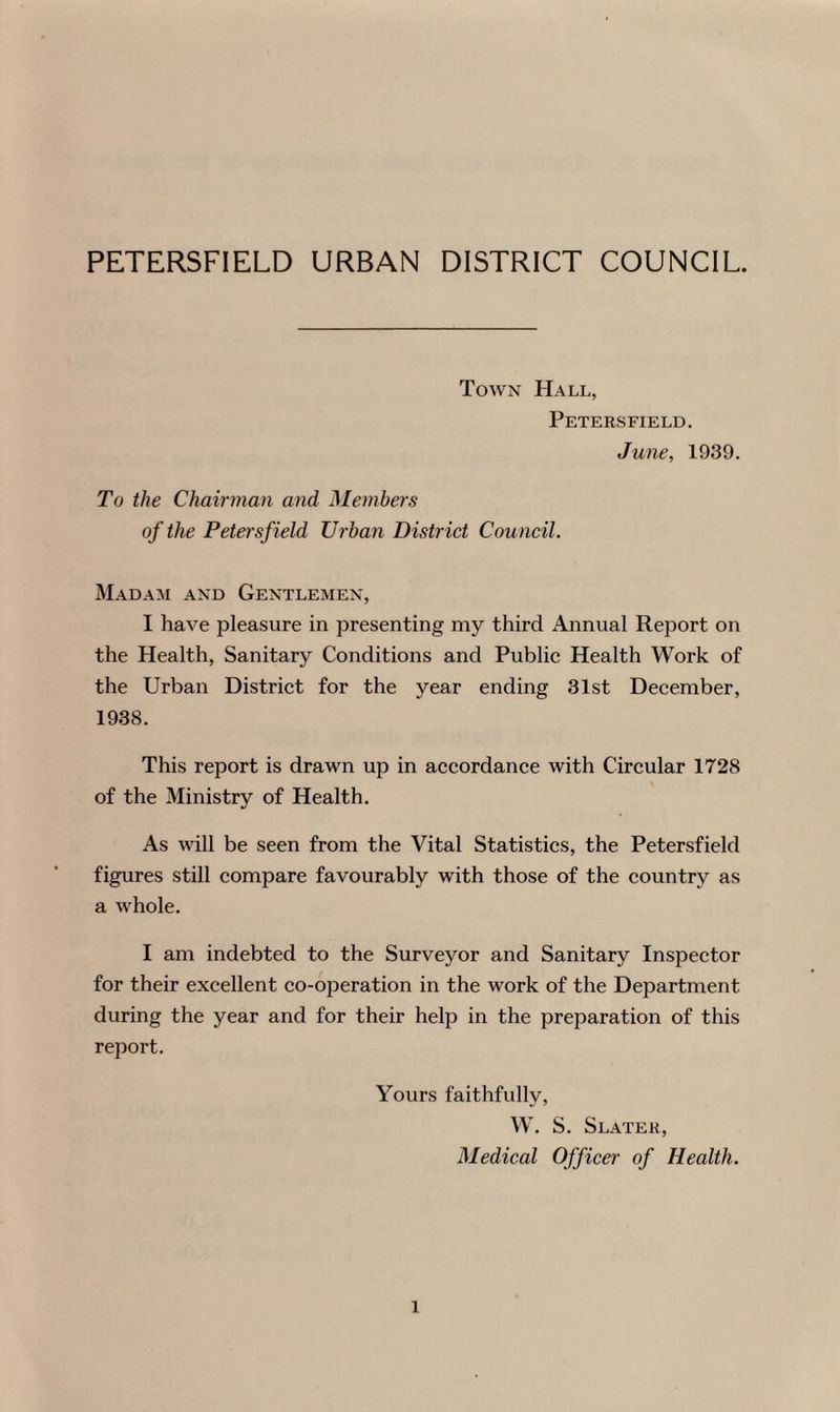 PETERSFIELD URBAN DISTRICT COUNCIL. Town Hall, Petersfield. June, 1939. To the Chairman and Members of the Petersfield Urban District Council. Madam and Gentlemen, I have pleasure in presenting my third Annual Report on the Health, Sanitary Conditions and Public Health Work of the Urban District for the year ending 31st December, 1938. This report is drawn up in accordance with Circular 1728 of the Ministry of Health. As will be seen from the Vital Statistics, the Petersfield figures still compare favourably with those of the country as a whole. I am indebted to the Surveyor and Sanitary Inspector for their excellent co-operation in the work of the Department during the year and for their help in the preparation of this report. Yours faithfully, W. S. Slater, Medical Officer of Health. l