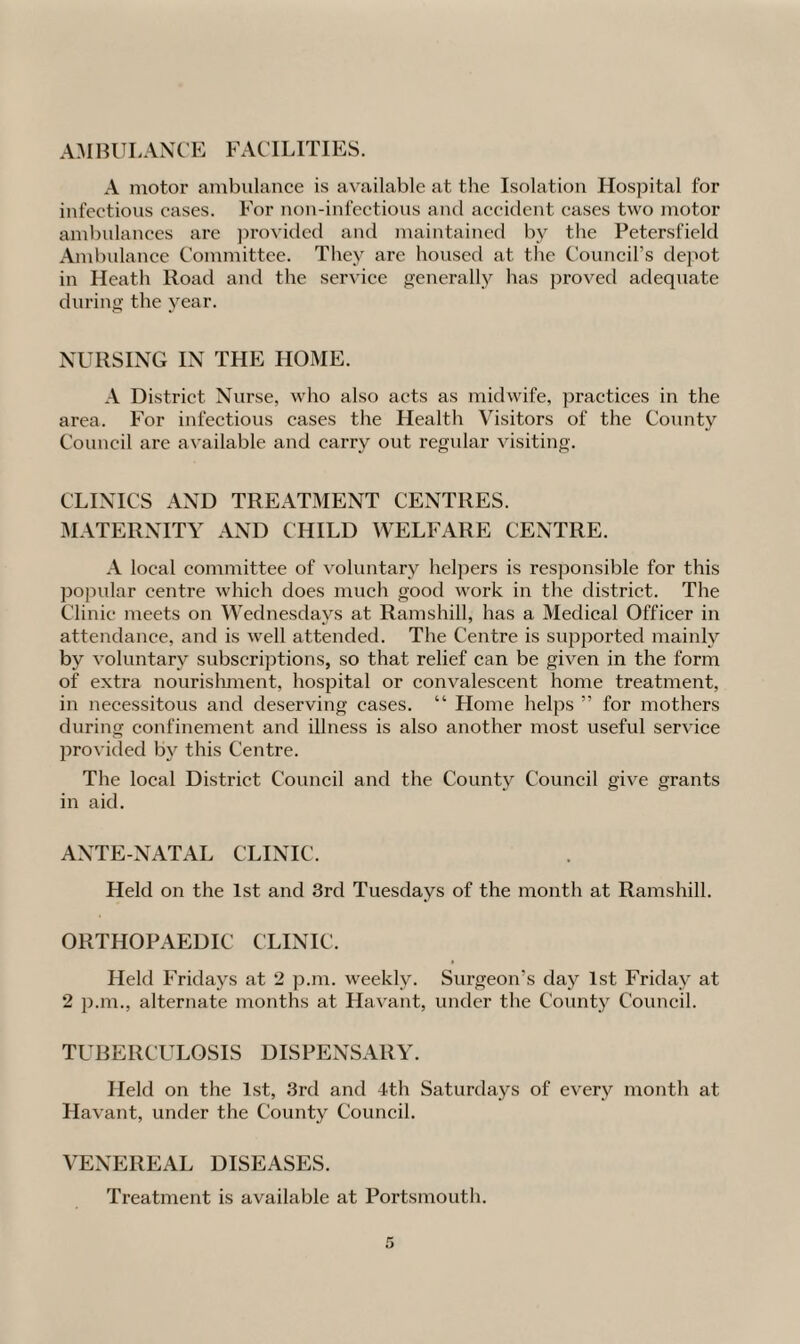 AMBULANCE FACILITIES. A motor ambulance is available at the Isolation Hospital for infectious cases. For non-infectious and accident cases two motor ambulances arc provided and maintained by the Petersfield Ambulance Committee. They are housed at the Council’s depot in Heath Road and the service generally has proved adequate during the year. NURSING IN THE HOME. A District. Nurse, who also acts as midwife, practices in the area. For infectious cases the Health Visitors of the County Council are available and carry out regular visiting. CLINICS AND TREATMENT CENTRES. MATERNITY AND CHILD WELFARE CENTRE. A local committee of voluntary helpers is responsible for this popular centre which does much good work in the district. The Clinic meets on Wednesdays at Ramshill, has a Medical Officer in attendance, and is well attended. The Centre is supported mainly by voluntary subscriptions, so that relief can be given in the form of extra nourishment, hospital or convalescent home treatment, in necessitous and deserving cases. “ Home helps ” for mothers during confinement and illness is also another most useful service provided by this Centre. The local District Council and the County Council give grants in aid. ANTE-NATAL CLINIC. Held on the 1st and 3rd Tuesdays of the month at Ramshill. ORTHOPAEDIC CLINIC. Held Fridays at 2 p.m. weekly. Surgeon’s day 1st Friday at 2 p.m., alternate months at Havant, under the County Council. TUBERCULOSIS DISPENSARY. Held on the 1st, 3rd and 4th Saturdays of every month at Havant, under the County Council. VENEREAL DISEASES. Treatment is available at Portsmouth.