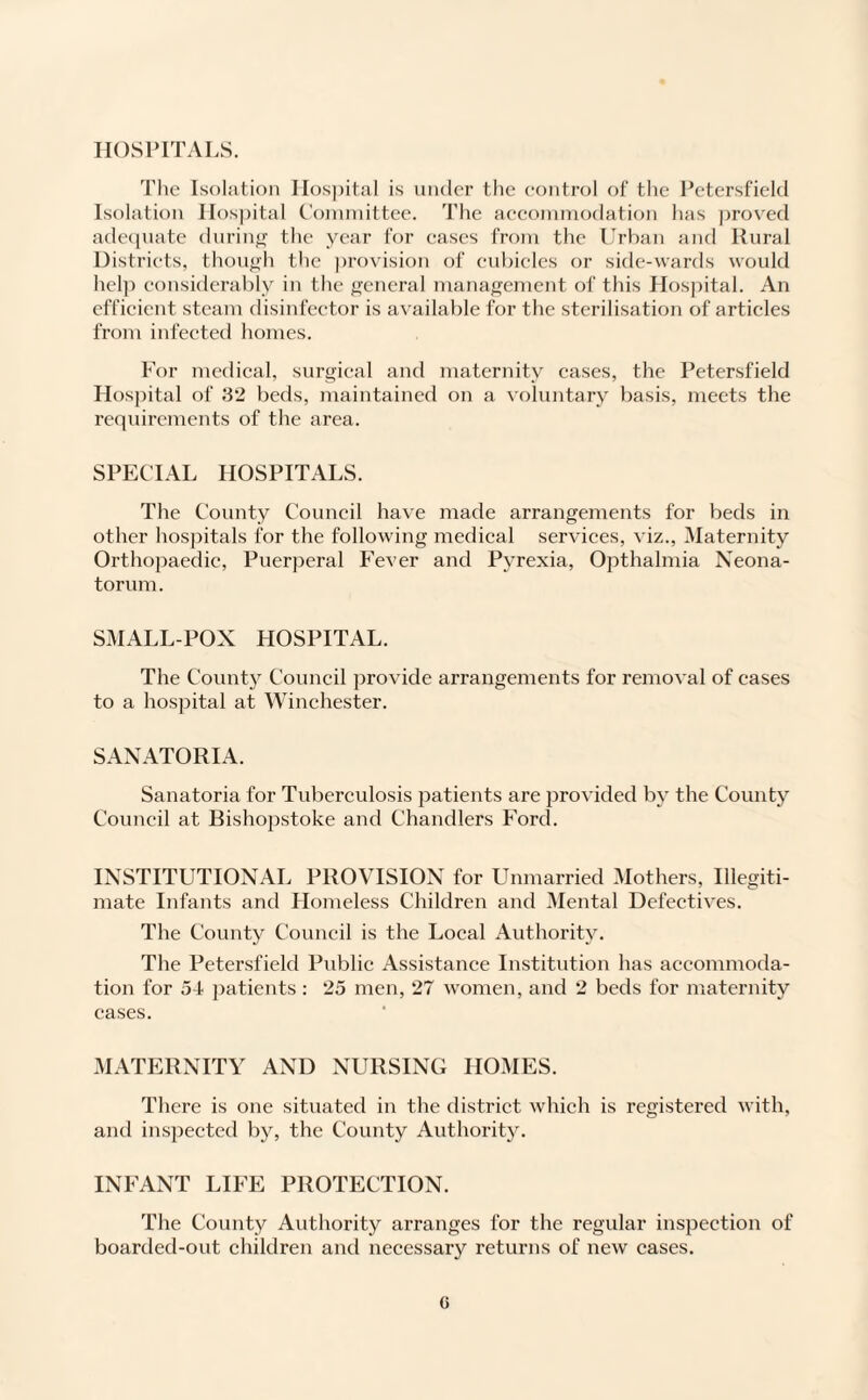 HOSPITALS. The Isolation Hospital is under the control of the Petersfield Isolation Hospital Committee. The accommodation lias proved adequate during the year for cases from the Urban and Rural Districts, though the provision of cubicles or side-wards would help considerably in the general management of this Hospital. An efficient steam disinfector is available for the sterilisation of articles from infected homes. For medical, surgical and maternity cases, the Petersfield Hospital of 32 beds, maintained on a voluntary basis, meets the requirements of the area. SPECIAL HOSPITALS. The County Council have made arrangements for beds in other hospitals for the following medical services, viz., Maternity Orthopaedic, Puerperal Fever and Pyrexia, Opthalmia Neona¬ torum. SMALLPOX HOSPITAL. The County Council provide arrangements for removal of cases to a hospital at Winchester. SANATORIA. Sanatoria for Tuberculosis patients are provided by the County Council at Rishopstoke and Chandlers Ford. INSTITUTIONAL PROVISION for Unmarried Mothers, Illegiti¬ mate Infants and Homeless Children and Mental Defectives. The County Council is the Local Authority. The Petersfield Public Assistance Institution has accommoda¬ tion for 54 patients: 25 men, 27 women, and 2 beds for maternity cases. MATERNITY AND NURSING HOMES. There is one situated in the district which is registered with, and inspected by, the County Authority. INFANT LIFE PROTECTION. The County Authority arranges for the regular inspection of boarded-out children and necessary returns of new cases. o