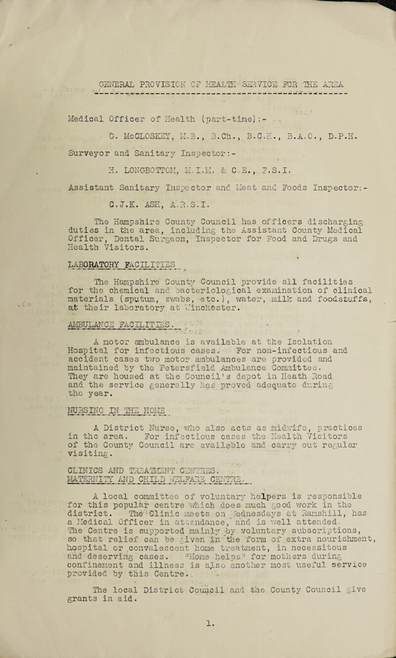 GENERAL PROVISION CE HEALTH ' SERVICE EOR .IHE AREA Medical Officer of Health (part-time);- 'Or. MeCL0SKEY., M.B., B.Ch., B.C.H., B.A.G., D.P.H. Surveyor and Sanitary Inspector H. LONGBOTTOM, M.I.M. & C.E., H.S.I. Assistant Sanitary Inspector and Meat and Hoods Inspector:- C.J.K. ASH, A’.R.S.I. The Hampshire County Council has officers discharging duties in the area, including the Assistant County Medical Officer, Dental Surgeon, Inspector for Hood and Drugs and Health Visitors. LABORATORY FACILITIES The Hampshire County Council provide all facilities for the chemical and bacteriological examination of clinical materials (sputum, swabs, -etc.), water, milk and foodstuffs, at their laboratory at 'Winchester. AMBULANCE HACILITIES. V A motor ambulance is available at the Isolation Hospital for infectious cases. Eor non-infectious and accident cases two motor ambulances are provided and maintained by the Petersfield Ambulance Committee. They are housed at the Council's depot in Heath Road and the service generally has proved adequate during the year. NURSING IN THE HOME A District Nurse, who also acts in the area. Eor infectious cases of the County Council are available as midwife, practices the Health Visitors and carry out regular visiting. CLINICS AND TREATMENT CENTRES. MATERNITY AND CHILDj;JELHARE_ CENTRE A local committee of voluntary helpers is responsible for this popular centre which does much good work in the district. Thd-Clinic meets on Wednesdays at Ramshill, has a Medical Officer in attendance, and is well attended. The Centre is supported mainly py voluntary subscriptions, so that relief can be given 'in 'the form of extra nourishment, hospital or .convalescent home treatment, in necessitous and deserving cases. !tHome helps/1 for mothers during confinement and illness is also another most useful service provided by this Centre.:. The local District Council and the County Council give grants in aid.