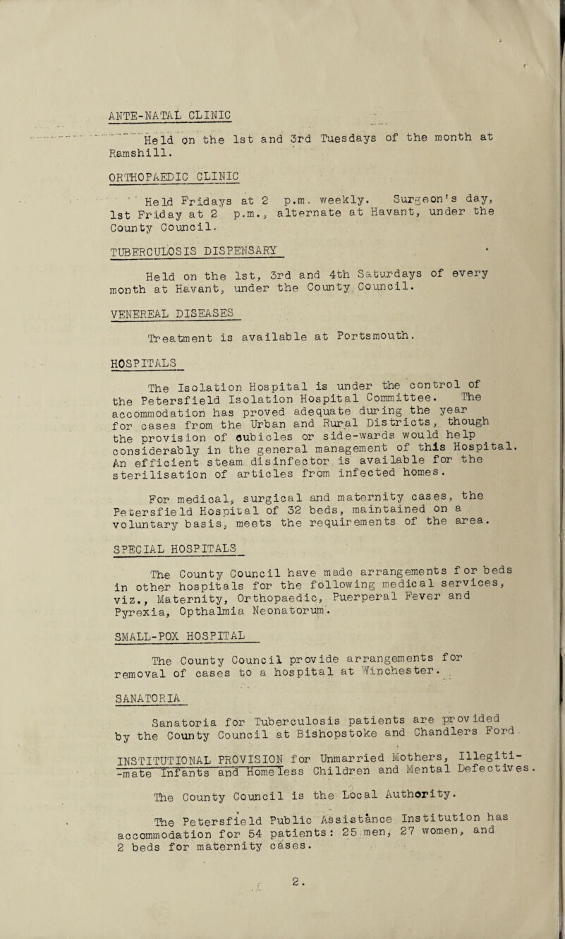 ANTE-NATAL CLINIC Held on the 1st and 3rd Tuesdays of the month at Ramshill. ORTHOPAEDIC CLINIC ' Held Fridays at 2 p.m. weekly. Surgeon’s day, 1st Friday at 2 p.m., alternate at Havant, under the County Council. TUBERCULOSIS DISPENSARY Held on the 1st, 3rd and 4th Saturdays of every month at Havant, under the County Council. VENEREAL DISEASES Treatment is available at Portsmouth. HOSPITALS The Isolation Hospital is under the control of the Petersfield Isolation Hospital Committee. The accommodation has proved adequate during the year for cases from the Urban and Rural Districts, though the provision of cubicles or side-wards would help considerably in the general management of this Hospital. An efficient steam disinfector is available for the sterilisation of articles from infected homes. For medical, surgical and maternity cases, the petersfieId Hospital of 32 beds, maintained on a voluntary basis, meets the requirements of the area. SPECIAL HOSPITALS The County Council have made arrangements for beds in other hospitals for the following medical services, viz., Maternity, Orthopaedic, Puerperal Fever and Pyrexia, Opthahnia Neonatorum. SMALL-POX HOSPITAL The County Council provide arrangements for removal of cases to a hospital at Winchester. SANATORIA Sanatoria for Tuberculosis patients are provided by the County Council at Bishopstoke and Chandlers Ford INSTITUTIONAL PROVISION for Unmarried Mothers, Illegiti- -mate'Tnfants and Homeless Children and Mental Defectives. The County Council is the Local Authority. The Petersfield Public Assistance Institution has accommodation for 54 patients: 25 men, 27 women, and 2 beds for maternity cbses.