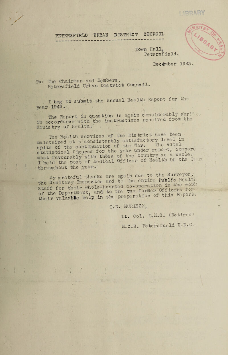 December 1943. To: The Chairman and Members, Petersfield Urban District Council. year I beg to 1942. submit the Annual Health Report for the The Report in question is again considerably abr..' in accordance with the instructions received from ohe Ministry of Health. The Health services of the District have been maintained at a consistently satisfactory level in spite of the continuation of the War. Lae statistical figures for the year under report compare most favourably'with those of the Country as a whole. I held the post of Medical Officer of Hewitt o throughout the ;year.: • My grateful thanks are again duetto the Surveyor^ the Sanitary Inspector and to the entire Tublfc Heal Staff for their whole-hearted co-operation in the worn of the Department, and to the two port, their valuable help in the preparation of this Rep r T.D. MURISOH, Lt. Col. I.M.S. (Retired^ M.O.H. Petersfueld U.D.C-.
