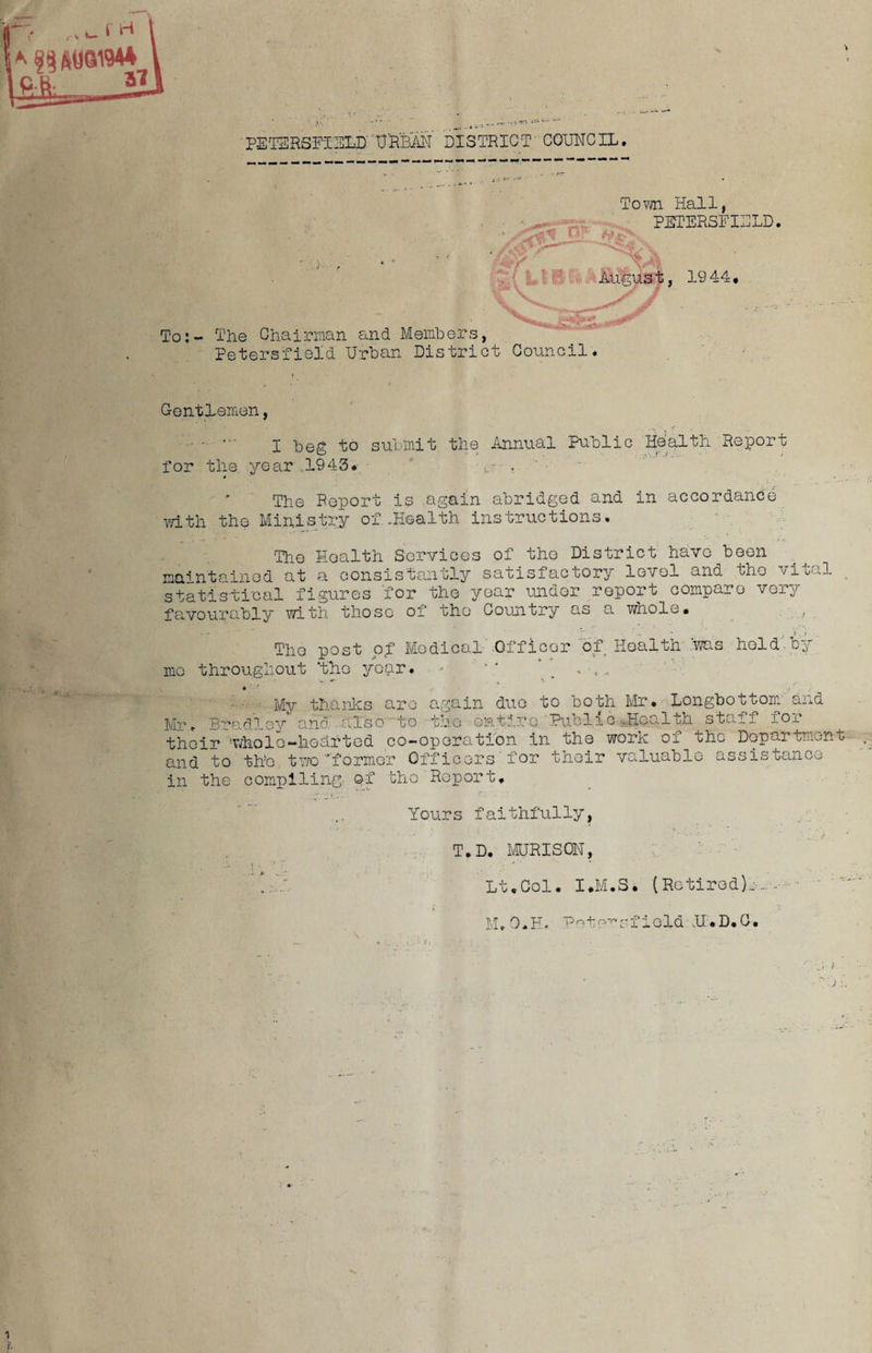 PET2R5FIHLD''URBAN DISTRICT COUNCIL. ' , - Town Hall, PETERSFI2LD. * ? fii S * «. 'HA -o y v-,„ , 1944. To:- The Chairman and Members, Petersfield Urban District Council. Gentlemen, I beg to submit the Annual Public Health Report for the year ,1943. ,• , The Report is again abridged and in accordance with the Ministry of.Health instructions. The Health Services of the District have been maintained at a consistently satisfactory level and the vital statistical figures for the year under report compare very favourably with those of the Country as a whole. The post of Medical Officer of Health was hold by mo throughout ‘the year. - ‘ due to both Mr. Longbottom and My thanks are Mr. Bradley and also to the entire Public-Health staff for their whole-hearted co-operation in the work of the Department and to the two ''former Officers for their valuable assistance in the compiling- Qf the Report. Yours faithfully, T.D. MURISON, Lt.Col. I.M.3. (Retired):-. ■ M.O.H. P-to^sfield N.D.O-.
