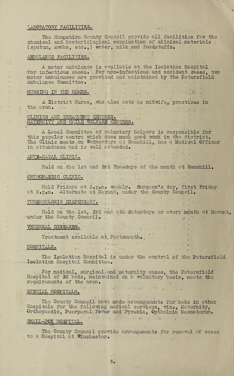 * LABORATORY FACILITIES. Tho Hampshire.- County Council provide all facilities for the chemical* and- bacteriological..'examination of clinical materials •; (sputum., swabs, etc,,) water, milk and foodstuffs, AMBULANCE FACILITIES. A motor ambulance is available at the Isolation Hospital •for infectious cases, .For nbn-infectious and accident cases, two motor ambulances are provided and maintained by the Petersfield •Ambulance Committee. , , . ;, • ■ * , , .., '• , i -NURSING-IN THE HOMES. . . . V A District Nurse, .who also acts as midwife, practices in the area. - . . . , , ... .... CLINICS AND .TREATMENT CENTRES. -MATERNITY AND CHILD WELFARE CENTRES, A .Local Committee of voluntary helpers is responsible for this popular centre which does much good work in the district. ■The Clinic meets .on Wednesdays at Ramshill, has a Medical Officer in attondanco and is well attended. ANTI-NATAL CLINIC.. Hold on.tho 1st and 3rd Tuesdays of the month at Ramshill, ORTHOPAEDIC . CLINIC. v * Hold Fridays at 2,p.m. weekly. Surgcon!s day, first Friday at 2,p,m. Alternate at Hayant, under the County Council, TUBERCULOSIS. DISPENSARY, ’ , . . ’ ■ ‘ ’ • * * '* ' v , v * V Held on the ..1st, 3rd and- 4th-Saturdays or every month at Havant, under the County..Council, .. ' * e VENEREAL DISEASES, Treatment available at,Portsmouth, HOSPITALS, . ~ ' , * Tho Isolation Hospital is under the control of tho Potorsfiold .'-.^Isolation Hospital Committee, .For nodical, surgical, and maternity cases, the Potorsfiold Hospital of 32 beds, maintained on a voluntary basis, moots tho requirements of tho area. / ' SPECIAL HOSPITALS. * The County Council, have made arrangements for bods in other Hospitals for the following medical services, viz., Maternity, Orthopaedic, Puerperal.Fever and' Pyrexia, Opthalmia Neonatorum. SMALL-POX HOSPITAL. -T- — *'*■ ,u,; «■;—« ..■ — The County Council provide arrangements for removal of cases . to a Hospital at Winchester.