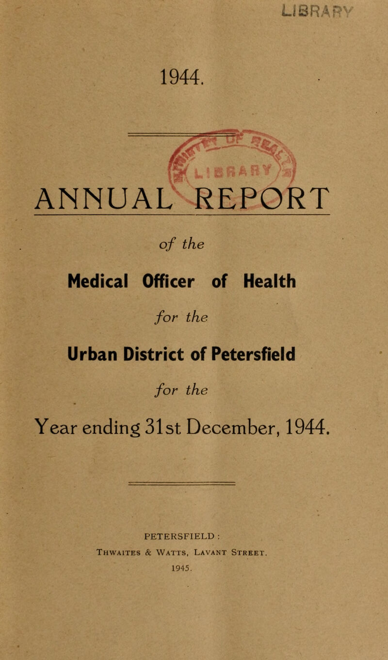 LIBRARY 1944. ANNUAL REPORT of the Medical Officer of Health for the Urban District of Petersfield for the Year ending 31st December, 1944. PETERSFIELD : Thwaites & Watts, Lavant Street. 1945.