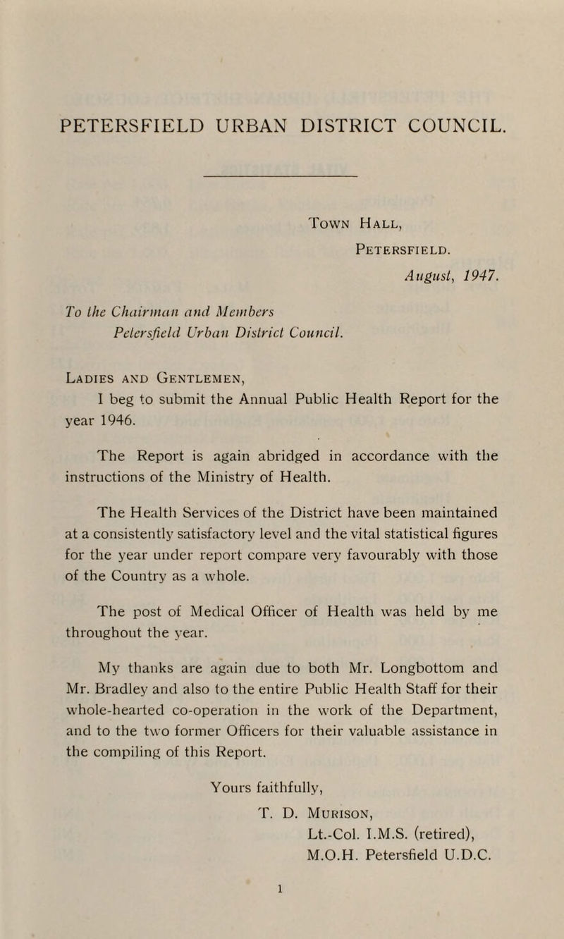 PETERSFIELD URBAN DISTRICT COUNCIL. Town Hall, Petersfield. August, 1947. To the Chairman and Members Petersfield Urban District Council. Ladies and Gentlemen, I beg to submit the Annual Public Health Report for the year 1946. The Report is again abridged in accordance with the instructions of the Ministry of Health. The Health Services of the District have been maintained at a consistently satisfactory level and the vital statistical figures for the year under report compare very favourably with those of the Country as a whole. The post of Medical Officer of Health was held by me throughout the year. My thanks are again due to both Mr. Longbottom and Mr. Bradley and also to the entire Public Health Staff for their whole-hearted co-operation in the work of the Department, and to the two former Officers for their valuable assistance in the compiling of this Report. Yours faithfully, T. D. Murison, Lt.-Col. I.M.S. (retired), M.O.H. Petersfield U.D.C.