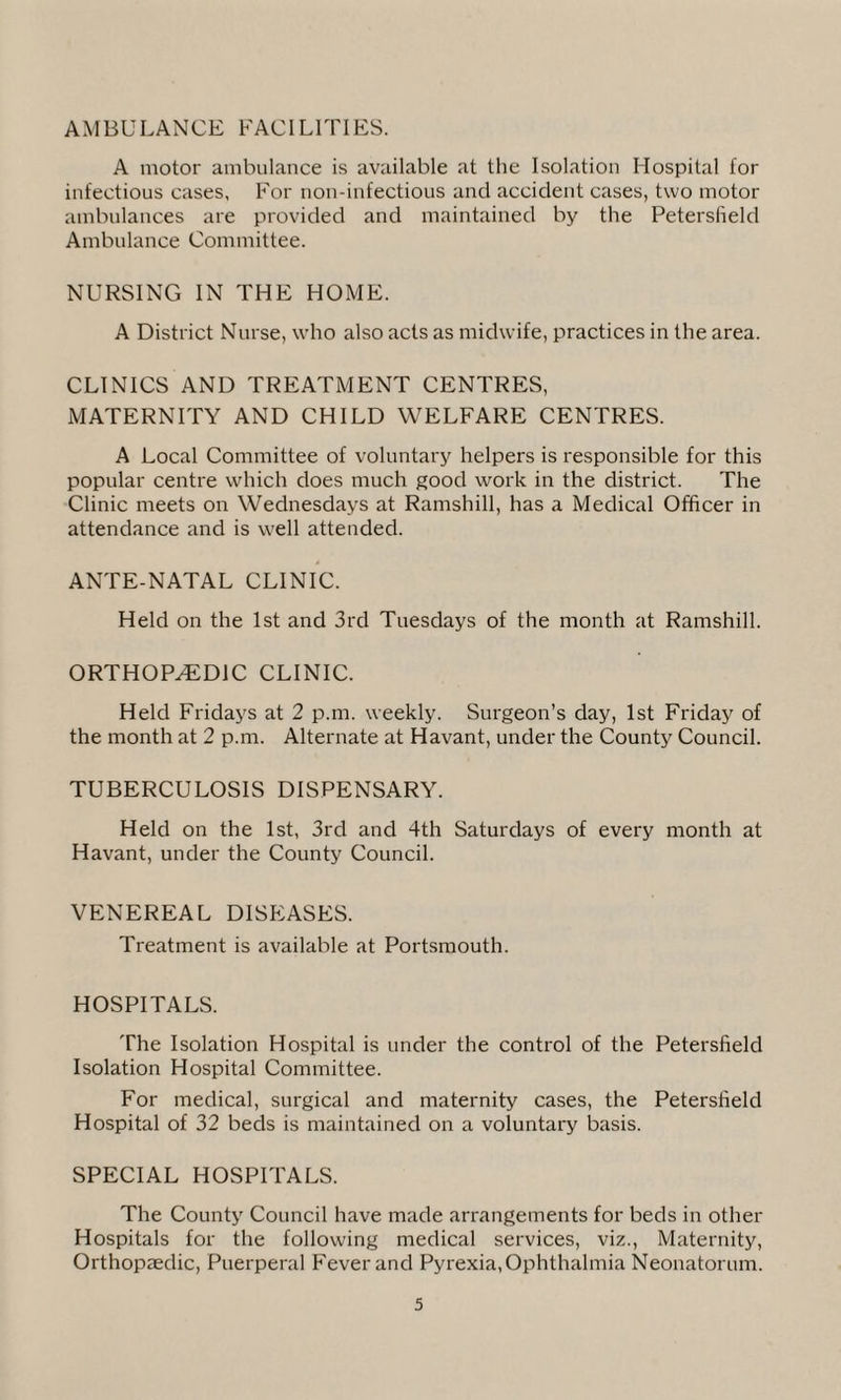 AMBULANCE FACILITIES. A motor ambulance is available at the Isolation Hospital for infectious cases, For non-infectious and accident cases, two motor ambulances are provided and maintained by the Petersfield Ambulance Committee. NURSING IN THE HOME. A District Nurse, who also acts as midwife, practices in the area. CLINICS AND TREATMENT CENTRES, MATERNITY AND CHILD WELFARE CENTRES. A Local Committee of voluntary helpers is responsible for this popular centre which does much good work in the district. The Clinic meets on Wednesdays at Ramshill, has a Medical Officer in attendance and is well attended. ANTE-NATAL CLINIC. Held on the 1st and 3rd Tuesdays of the month at Ramshill. ORTHOPAEDIC CLINIC. Held Fridays at 2 p.m. weekly. Surgeon’s day, 1st Friday of the month at 2 p.m. Alternate at Havant, under the County Council. TUBERCULOSIS DISPENSARY. Held on the 1st, 3rd and 4th Saturdays of every month at Havant, under the County Council. VENEREAL DISEASES. Treatment is available at Portsmouth. HOSPITALS. The Isolation Hospital is under the control of the Petersfield Isolation Hospital Committee. For medical, surgical and maternity cases, the Petersfield Hospital of 32 beds is maintained on a voluntary basis. SPECIAL HOSPITALS. The County Council have made arrangements for beds in other Hospitals for the following medical services, viz., Maternity, Orthopaedic, Puerperal Fever and Pyrexia, Ophthalmia Neonatorum.