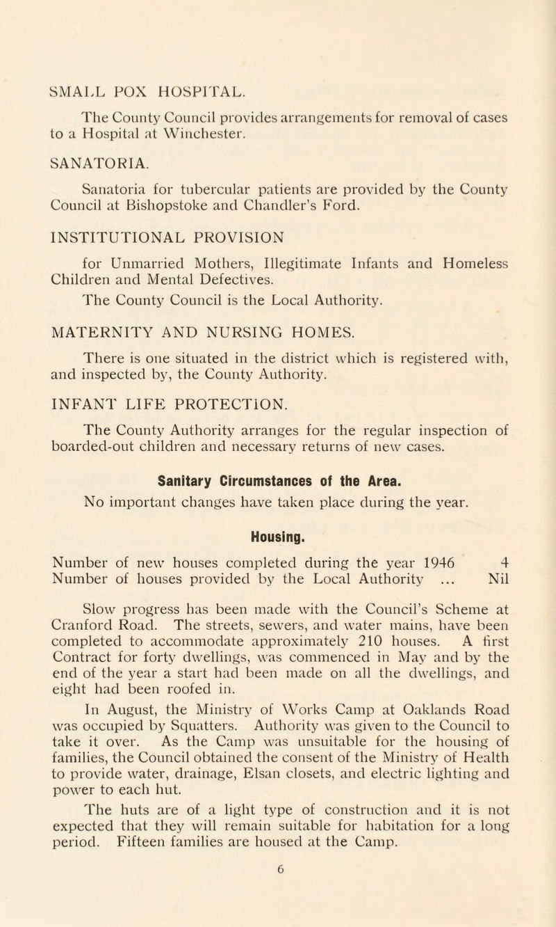 SMALL POX HOSPITAL. The County Council provides arrangements for removal of cases to a Hospital at Winchester. SANATORIA. Sanatoria for tubercular patients are provided by the County Council at Bishopstoke and Chandler’s Ford. INSTITUTIONAL PROVISION for Unmarried Mothers, Illegitimate Infants and Homeless Children and Mental Defectives. The County Council is the Local Authority. MATERNITY AND NURSING HOMES. There is one situated in the district which is registered with, and inspected by, the County Authority. INFANT LIFE PROTECTION. The County Authority arranges for the regular inspection of boarded-out children and necessary returns of new cases. Sanitary Circumstances of the Area. No important changes have taken place during the year. Housing. Number of new houses completed during the year 1946 4 Number of houses provided by the Local Authority ... Nil Slow progress has been made with the Council’s Scheme at Cranford Road. The streets, sewers, and water mains, have been completed to accommodate approximately 210 houses. A first Contract for forty dwellings, was commenced in May and by the end of the year a start had been made on all the dwellings, and eight had been roofed in. In August, the Ministry of Works Camp at Oaklands Road was occupied by Squatters. Authority was given to the Council to take it over. As the Camp was unsuitable for the housing of families, the Council obtained the consent of the Ministry of Health to provide water, drainage, Elsan closets, and electric lighting and power to each hut. The huts are of a light type of construction and it is not expected that they will remain suitable for habitation for a long period. Fifteen families are housed at the Camp.