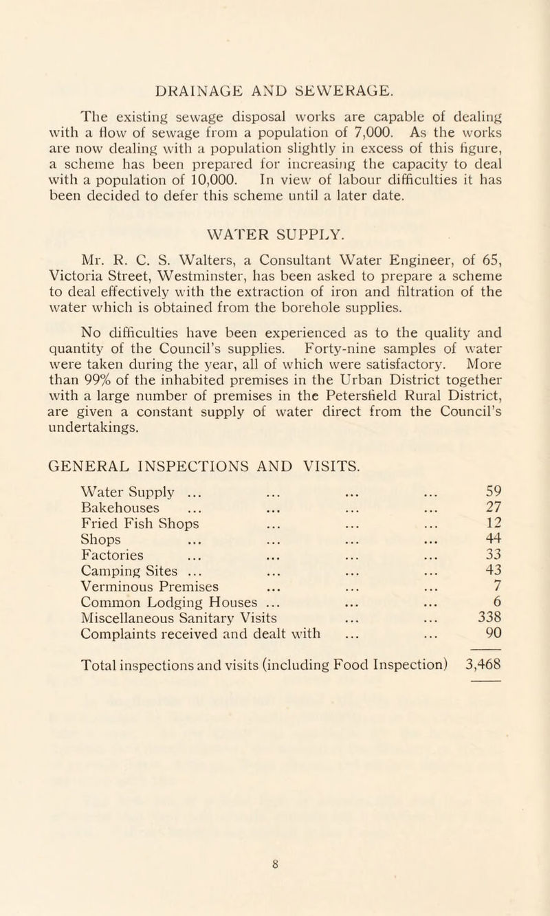 DRAINAGE AND SEWERAGE. The existing sewage disposal works are capable of dealing with a How of sewage from a population of 7,000. As the works are now dealing with a population slightly in excess of this figure, a scheme has been prepared for increasing the capacity to deal with a population of 10,000. In view of labour difficulties it has been decided to defer this scheme until a later date. WATER SUPPLY. Mr. R. C. S. Walters, a Consultant Water Engineer, of 65, Victoria Street, Westminster, has been asked to prepare a scheme to deal effectively with the extraction of iron and filtration of the water which is obtained from the borehole supplies. No difficulties have been experienced as to the quality and quantity of the Council’s supplies. Forty-nine samples of water were taken during the year, all of which were satisfactory. More than 99% of the inhabited premises in the Urban District together with a large number of premises in the Petersfield Rural District, are given a constant supply of water direct from the Council’s undertakings. GENERAL INSPECTIONS AND VISITS. Water Supply ... ... ... ... 59 Bakehouses ... ... ... ... 27 Fried Fish Shops ... ... ... 12 Shops ... ... ... ... 44 Factories ... ... ... ... 33 Camping Sites ... ... ... ... 43 Verminous Premises ... ... ... 7 Common Lodging Houses ... ... ... 6 Miscellaneous Sanitary Visits ... ... 338 Complaints received and dealt with ... ... 90 Total inspections and visits (including Food Inspection) 3,468