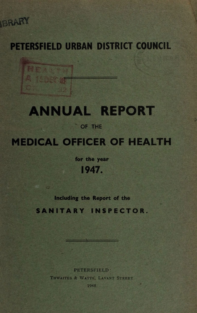 ibraK* PETERSFIELD URBAN DISTRICT COUNCIL ANNUAL REPORT ' OF THE MEDICAL OFFICER OF HEALTH for the year 1947. Including the Report of the SANITARY INSPECTOR. PETERSFIELD: Thwaites & Watts', Lavant Street. 1948.