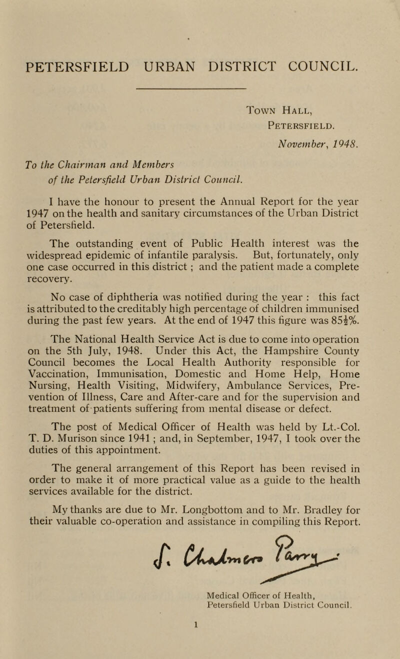 PETERSFIELD URBAN DISTRICT COUNCIL. Town Hall, Petersfield. November, 1948. To the Chairman and Members of the Petersfield Urban District Council. I have the honour to present the Annual Report for the year 1947 on the health and sanitary circumstances of the Urban District of Petersfield. The outstanding event of Public Health interest was the widespread epidemic of infantile paralysis. But, fortunately, only one case occurred in this district ; and the patient made a complete recovery. No case of diphtheria was notified during the year : this fact is attributed to the creditably high percentage of children immunised during the past few years. At the end of 1947 this figure was 85|%. The National Health Service Act is due to come into operation on the 5th July, 1948. Under this Act, the Hampshire County Council becomes the Local Health Authority responsible for Vaccination, Immunisation, Domestic and Home Help, Home Nursing, Health Visiting, Midwifery, Ambulance Services, Pre¬ vention of Illness, Care and After-care and for the supervision and treatment of patients suffering from mental disease or defect. The post of Medical Officer of Health was held by Lt.-Col. T. D. Murison since 1941 ; and, in September, 1947, I took over the duties of this appointment. The general arrangement of this Report has been revised in order to make it of more practical value as a guide to the health services available for the district. My thanks are due to Mr. Longbottom and to Mr. Bradley for their valuable co-operation and assistance in compiling this Report. Medical Officer of Health, Petersfield Urban District Council.