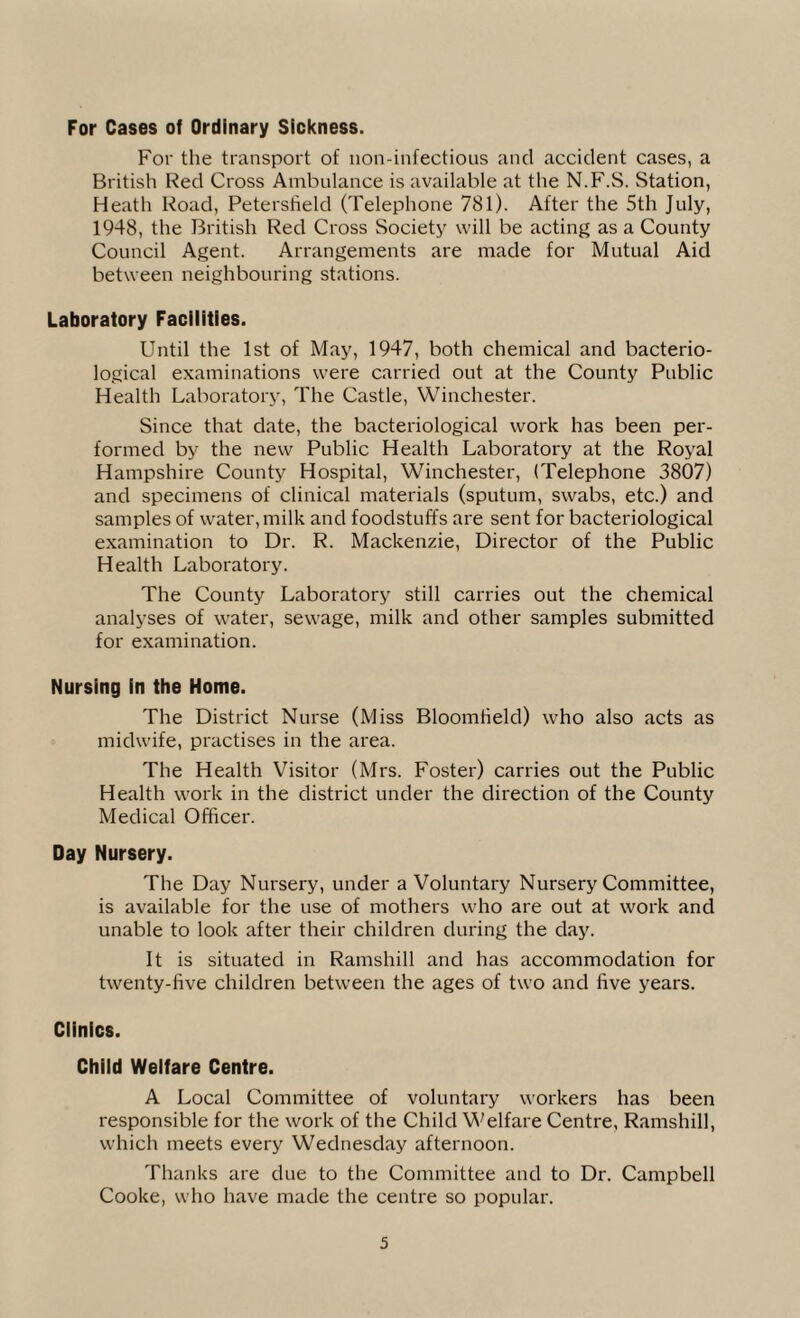 For Cases of Ordinary Sickness. For the transport of non-infections and accident cases, a British Red Cross Ambulance is available at the N.F.S. Station, Heath Road, Petersheld (Telephone 781). After the 5th July, 1948, the British Red Cross Society will be acting as a County Council Agent. Arrangements are made for Mutual Aid between neighbouring stations. Laboratory Facilities. Until the 1st of May, 1947, both chemical and bacterio¬ logical examinations were carried out at the County Public Health Laboratory, The Castle, Winchester. Since that date, the bacteriological work has been per¬ formed by the new Public Health Laboratory at the Royal Hampshire County Hospital, Winchester, (Telephone 3807) and specimens of clinical materials (sputum, swabs, etc.) and samples of water, milk and foodstuffs are sent for bacteriological examination to Dr. R. Mackenzie, Director of the Public Health Laboratory. The County Laboratory still carries out the chemical analyses of water, sewage, milk and other samples submitted for examination. Nursing in the Home. The District Nurse (Miss Bloomfield) who also acts as midwife, practises in the area. The Health Visitor (Mrs. Foster) carries out the Public Health work in the district under the direction of the County Medical Officer. Day Nursery. The Day Nursery, under a Voluntary Nursery Committee, is available for the use of mothers who are out at work and unable to look after their children during the day. It is situated in Ramshill and has accommodation for twenty-five children between the ages of two and five years. Clinics. Child Welfare Centre. A Local Committee of voluntary workers has been responsible for the work of the Child Welfare Centre, Ramshill, which meets every Wednesday afternoon. Thanks are due to the Committee and to Dr. Campbell Cooke, who have made the centre so popular.