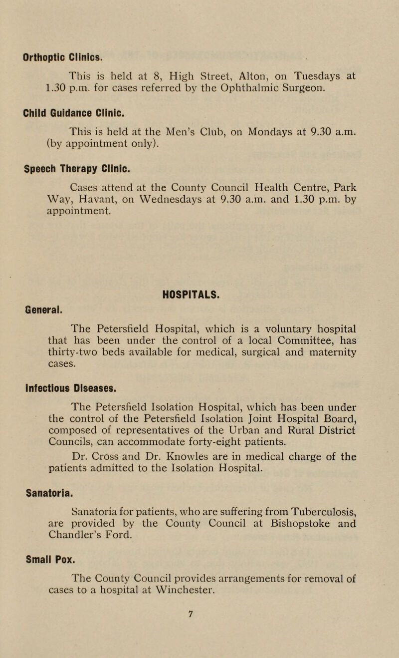 Orthoptic Clinics. This is held at 8, High Street, Alton, on Tuesdays at 1.30 p.m. for cases referred by the Ophthalmic Surgeon. Child Guidance Clinic. This is held at the Men’s Club, on Mondays at 9.30 a.m. (by appointment only). Speech Therapy Clinic. Cases attend at the County Council Health Centre, Park Way, Havant, on Wednesdays at 9.30 a.m. and 1.30 p.m. by appointment. General. HOSPITALS. The Petersfield Hospital, which is a voluntary hospital that has been under the control of a local Committee, has thirty-two beds available for medical, surgical and maternity cases. Infectious Diseases. The Petersfield Isolation Hospital, which has been under the control of the Petersfield Isolation Joint Hospital Board, composed of representatives of the Urban and Rural District Councils, can accommodate forty-eight patients. Dr. Cross and Dr. Knowles are in medical charge of the patients admitted to the Isolation Hospital. Sanatoria. Sanatoria for patients, who are suffering from Tuberculosis, are provided by the County Council at Bishopstoke and Chandler’s Ford. Small Pox. The County Council provides arrangements for removal of cases to a hospital at Winchester.