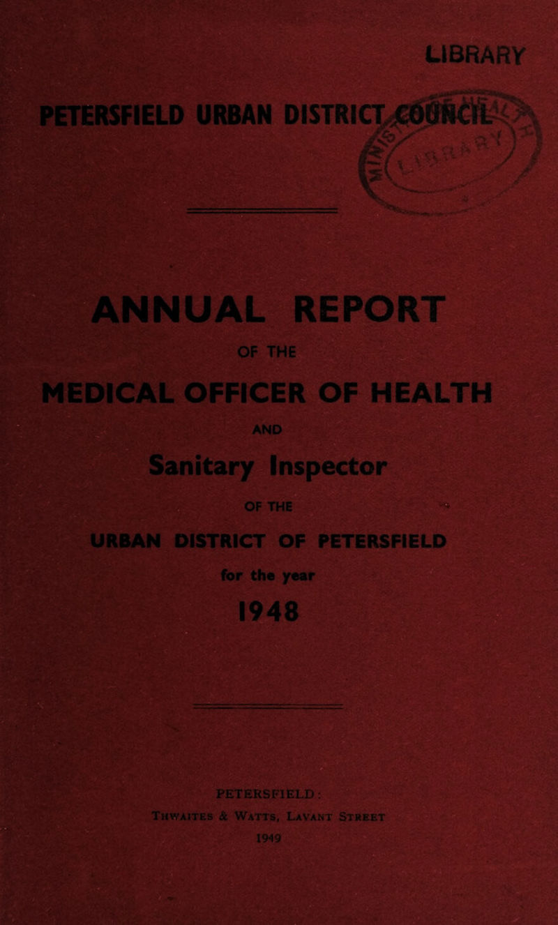 LIBRARY PETERSFIELD URBAN DISTRICTjCOflNCiL tL PI. jLhL^uT ^ rS> / 5y V ANNUAL REPORT OF THE MEDICAL OFFICER OF HEALTH AND Sanitary Inspector ;|0 OF THE URBAN DISTRICT OF PETERSFIELD for the year 1948 PETERSFIELD : Thwaites & Watts, Lavant Street 1949