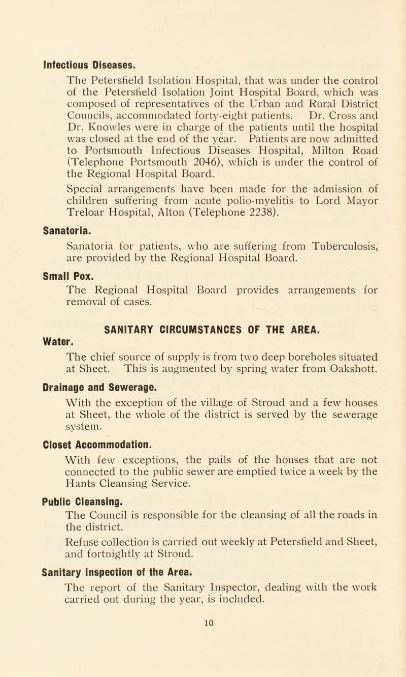 Infectious Diseases. The Petersrteld Isolation Hospital, that was under the control of the Petersheld Isolation Joint Hospital Board, which was composed of representatives of the Urban and Rural District Councils, accommodated forty-eight patients. Dr. Cross and Dr. Knowles were in charge of the patients until the hospital was closed at the end of the year. Patients are now admitted to Portsmouth Infectious Diseases Hospital, Milton Road (Telephone Portsmouth 2046), which is under the control of the Regional Hospital Board. Special arrangements have been made for the admission of children suffering from acute polio-myelitis to Lord Mayor Treloar Hospital, Alton (Telephone 2238). Sanatoria. Sanatoria for patients, who are suffering from Tuberculosis, are provided by the Regional Hospital Board. Small Pox. The Regional Hospital Board provides arrangements for removal of cases. SANITARY CIRCUMSTANCES OF THE AREA. Water. The chief source of supply is from two deep boreholes situated at Sheet. This is augmented by spring water from Oakshott. Drainage and Sewerage. With the exception of the village of Stroud and a few houses at Sheet, the whole of the district is served by the sewerage system. Closet Accommodation. With few exceptions, the pails of the houses that are not connected to the public sewer are emptied twice a week by the Hants Cleansing Service. Public Cleansing. The Council is responsible for the cleansing of all the roads in the district. Refuse collection is carried out weekly at Petersheld and Sheet, and fortnightly at Stroud. Sanitary Inspection of the Area. The report of the Sanitary Inspector, dealing with the work carried out during the year, is included.