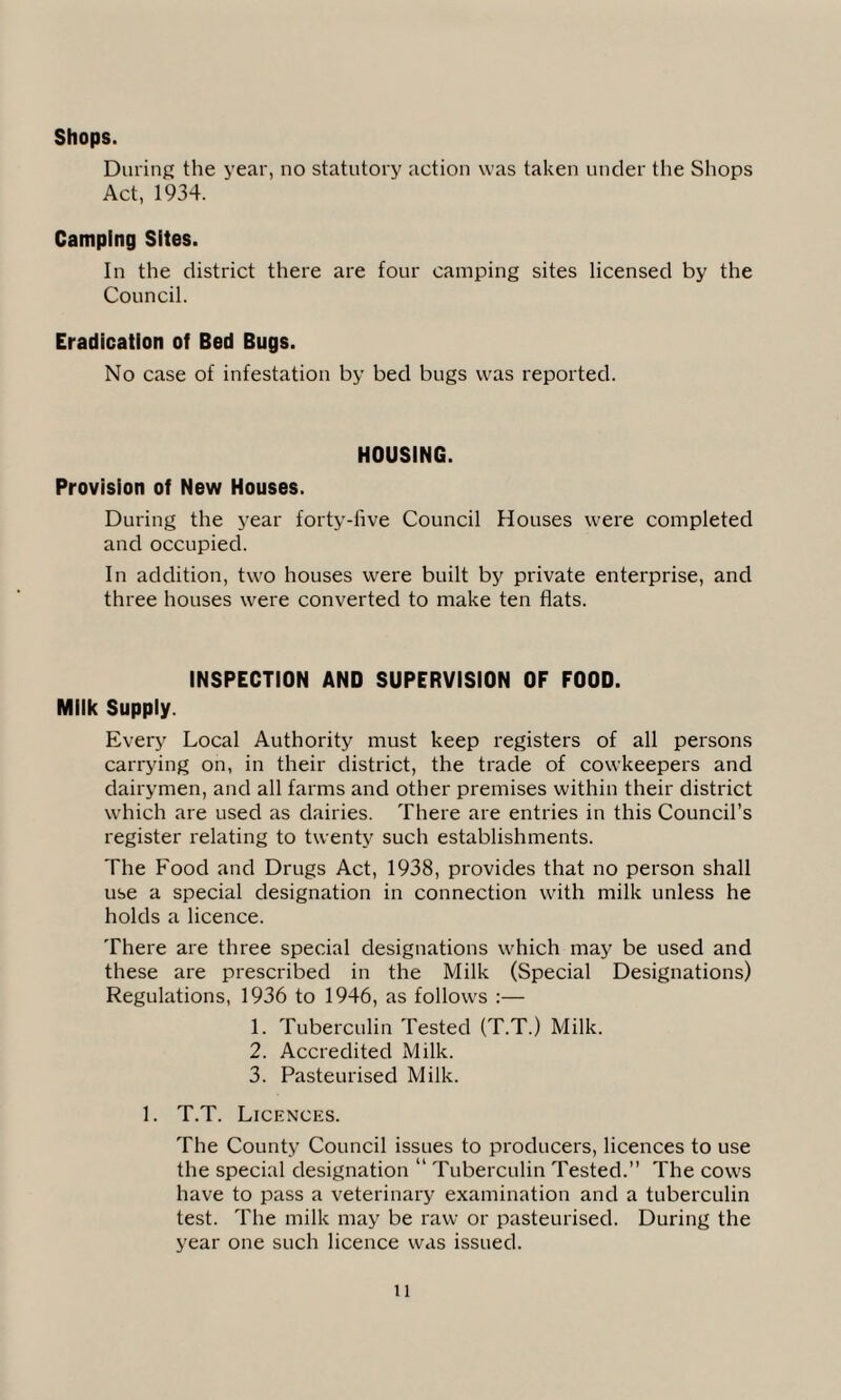 Shops. During the year, no statutory action was taken under the Shops Act, 1934. Camping Sites. In the district there are four camping sites licensed by the Council. Eradication of Bed Bugs. No case of infestation by bed bugs was reported. HOUSING. Provision of New Houses. During the year forty-live Council Houses were completed and occupied. In addition, two houses were built by private enterprise, and three houses were converted to make ten flats. INSPECTION AND SUPERVISION OF FOOD. Milk Supply. Every Local Authority must keep registers of all persons carrying on, in their district, the trade of cowkeepers and dairymen, and all farms and other premises within their district which are used as dairies. There are entries in this Council’s register relating to twenty such establishments. The Food and Drugs Act, 1938, provides that no person shall use a special designation in connection with milk unless he holds a licence. There are three special designations which may be used and these are prescribed in the Milk (Special Designations) Regulations, 1936 to 1946, as follows :— 1. Tuberculin Tested (T.T.) Milk. 2. Accredited Milk. 3. Pasteurised Milk. 1. T.T. Licences. The County Council issues to producers, licences to use the special designation “ Tuberculin Tested.” The cows have to pass a veterinary examination and a tuberculin test. The milk may be raw or pasteurised. During the year one such licence was issued.