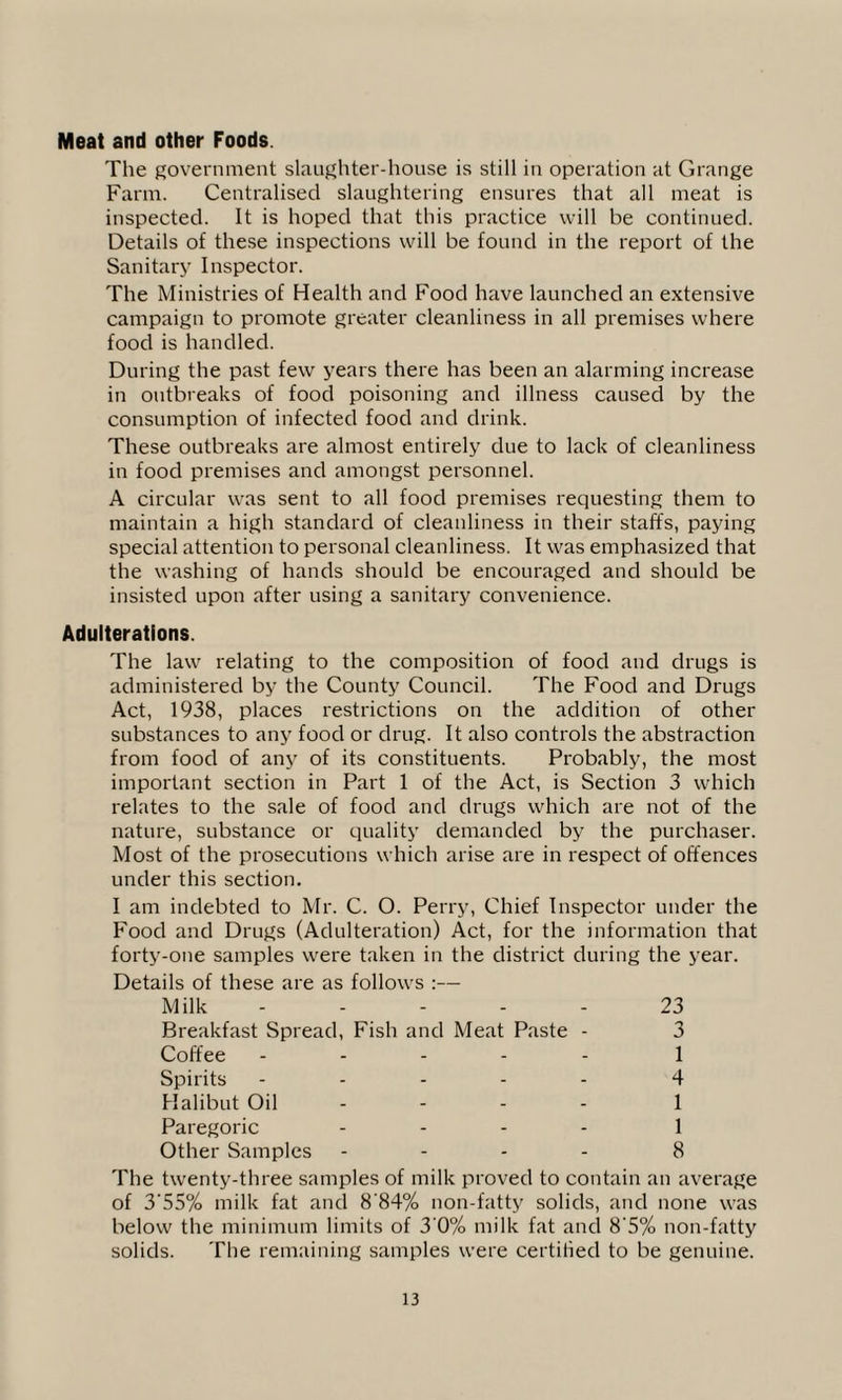 Meat and other Foods. The government slaughter-house is still in operation at Grange Farm. Centralised slaughtering ensures that all meat is inspected. It is hoped that this practice will be continued. Details of these inspections will be found in the report of the Sanitary Inspector. The Ministries of Health and Food have launched an extensive campaign to promote greater cleanliness in all premises where food is handled. During the past few years there has been an alarming increase in outbreaks of food poisoning and illness caused by the consumption of infected food and drink. These outbreaks are almost entirely due to lack of cleanliness in food premises and amongst personnel. A circular was sent to all food premises requesting them to maintain a high standard of cleanliness in their staffs, paying special attention to personal cleanliness. It was emphasized that the washing of hands should be encouraged and should be insisted upon after using a sanitary convenience. Adulterations. The law relating to the composition of food and drugs is administered by the County Council. The Food and Drugs Act, 1938, places restrictions on the addition of other substances to any food or drug. It also controls the abstraction from food of any of its constituents. Probably, the most important section in Part 1 of the Act, is Section 3 which relates to the sale of food and drugs which are not of the nature, substance or quality demanded by the purchaser. Most of the prosecutions which arise are in respect of offences under this section. I am indebted to Mr. C. O. Perry, Chief Inspector under the Food and Drugs (Adulteration) Act, for the information that forty-one samples were taken in the district during the year. Details of these are as follows :— Milk ----- 23 Breakfast Spread, Fish and Meat Paste - 3 Coffee ----- 1 Spirits ----- 4 Halibut Oil - - - - 1 Paregoric - - - - 1 Other Samples - - - - 8 The twenty-three samples of milk proved to contain an average of 3‘55% milk fat and 8'84% non-fatty solids, and none was below the minimum limits of 3’0% milk fat and 8'5% non-fatty solids. The remaining samples were certified to be genuine.