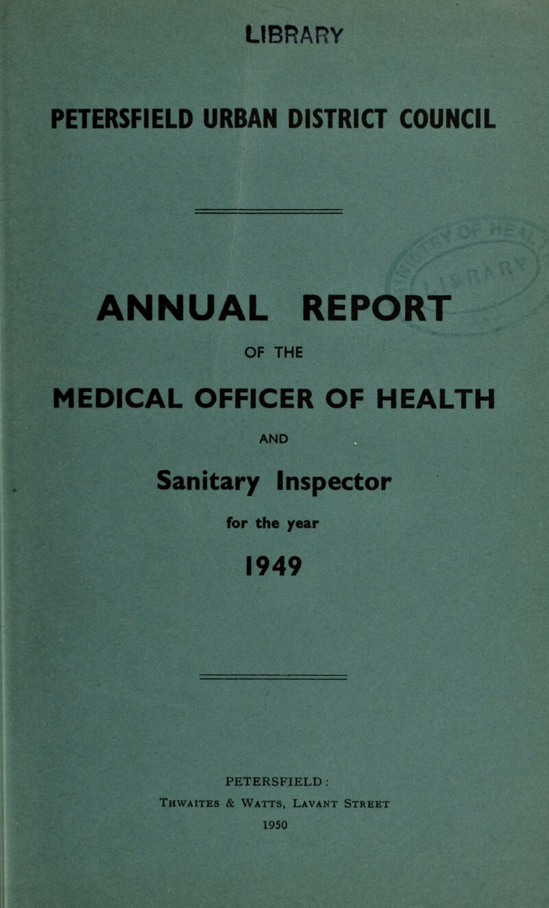 LIBRARY PETERSFIELD URBAN DISTRICT COUNCIL ANNUAL REPORT OF THE MEDICAL OFFICER OF HEALTH AND Sanitary Inspector for the year 1949 PETERSFIELD : Thwaites & Watts, Lavant Street 1950