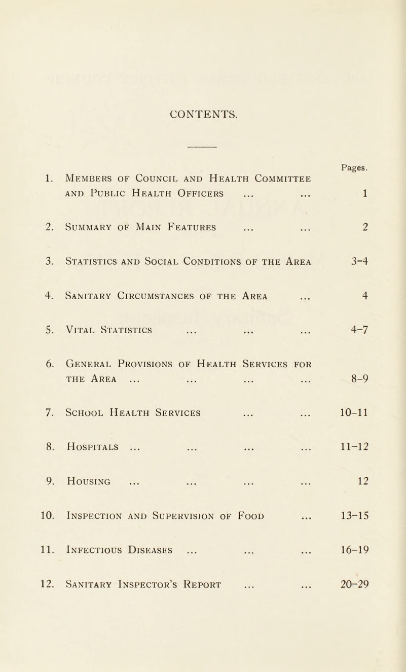 CONTENTS. Pages. 1. Members of Council and Health Committee and Public Health Officers ... ... 1 2. Summary of Main Features ... ... 2 3. Statistics and Social Conditions of the Area 3-4 4. Sanitary Circumstances of the Area ... 4 5. Vital Statistics ... ... ... 4-7 6. General Provisions of Health Services for the Area ... ... ... ... 8-9 7. School Health Services ... ... 10-11 8. Hospitals ... ... ... ... 11-12 9. Housing ... ... ... ... 12 10. Inspection and Supervision of Food ... 13-15 11. Infectious Diseases ... ... ... 16-19 12. Sanitary Inspector’s Report ... ... 20-29