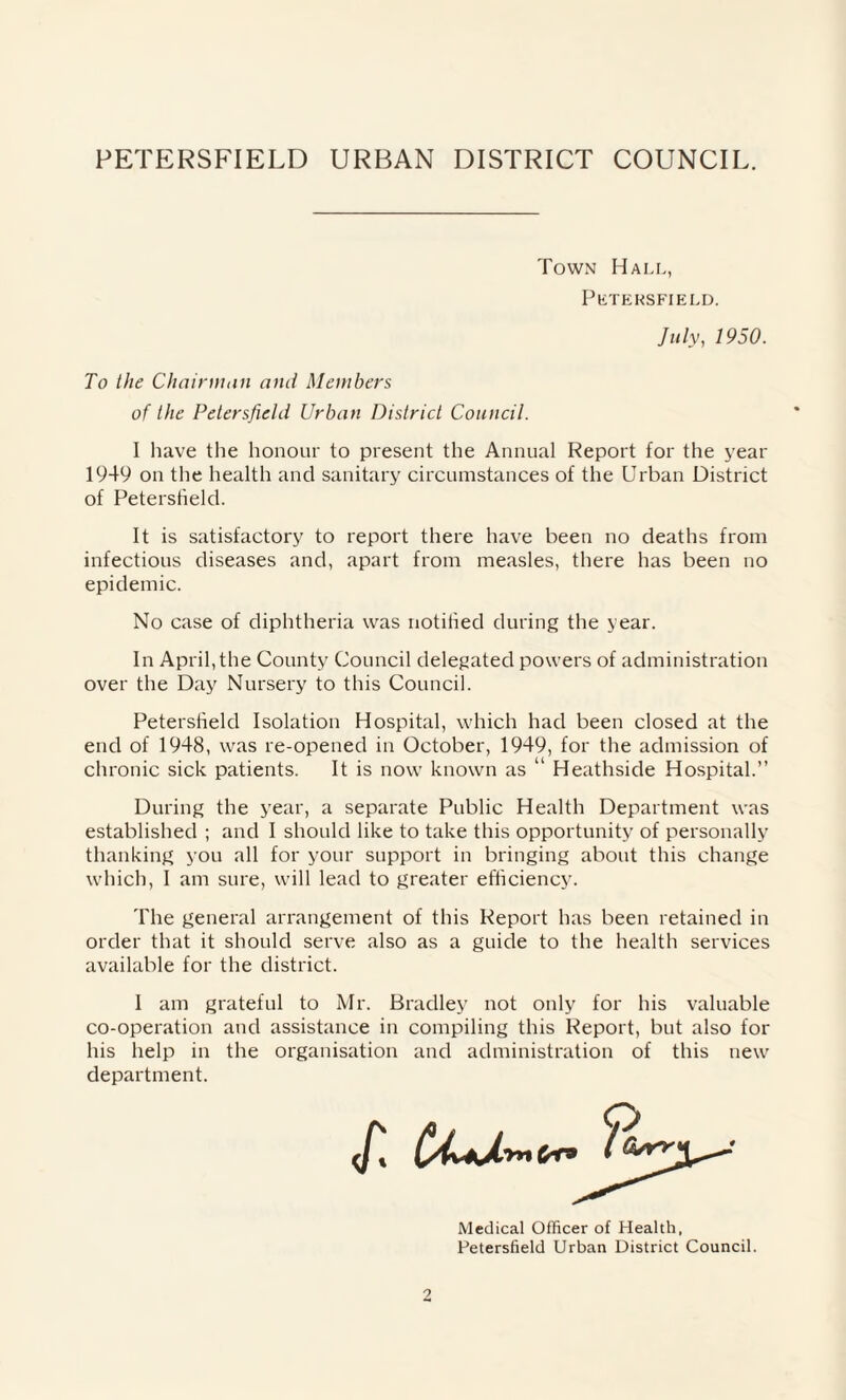 Town Hall, Petersfield. July, 1950. To the Chairman and Members of the Petersfield Urban District Council. I have the honour to present the Annual Report for the year 1949 on the health and sanitary circumstances of the Urban District of Petersfield. It is satisfactory to report there have been no deaths from infectious diseases and, apart from measles, there has been no epidemic. No case of diphtheria was notified during the year. In April, the County Council delegated powers of administration over the Day Nursery to this Council. Petersheld Isolation Hospital, which had been closed at the end of 1948, was re-opened in October, 1949, for the admission of chronic sick patients. It is now known as “ Heathside Hospital.” During the year, a separate Public Health Department was established ; and I should like to take this opportunity of personally thanking you all for your support in bringing about this change which, I am sure, will lead to greater efficiency. The general arrangement of this Report has been retained in order that it should serve also as a guide to the health services available for the district. I am grateful to Mr. Bradley not only for his valuable co-operation and assistance in compiling this Report, but also for his help in the organisation and administration of this new department. Medical Officer of Health, Petersfield Urban District Council.