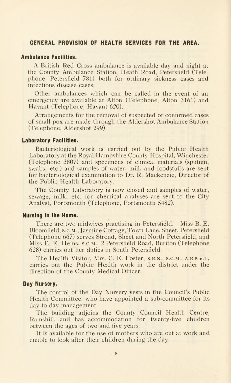 GENERAL PROVISION OF HEALTH SERVICES FOR THE AREA. Ambulance Facilities. A British Red Cross ambulance is available day and night at the County Ambulance Station, Heath Road, Peterstield (Tele¬ phone, Peterstield 781) both for ordinary sickness cases and infectious disease cases. Other ambulances which can be called in the event of an emergency are available at Alton (Telephone, Alton 3161) and Havant (Telephone, Havant 620). Arrangements for the removal of suspected or confirmed cases of small pox are made through the Aldershot Ambulance Station (Telephone, Aldershot 299). Laboratory Facilities. Bacteriological work is carried out by the Public Health Laboratory at the Royal Hampshire County Hospital, Winchester (Telephone 3807) and specimens of clinical materials (sputum, swabs, etc.) and samples of water, milk and foodstuffs are sent for bacteriological examination to Dr. R. Mackenzie, Director of the Public Health Laboratory. The County Laboratory is now closed and samples of water, sewage, milk, etc. for chemical analyses are sent to the City Analyst, Portsmouth (Telephone, Portsmouth 5482). Nursing in the Home. There are two midwives practising in Peterstield. Miss B. E. Bloomfield, s.c.m., Jasmine Cottage, Town Lane, Sheet, Peterstield (Telephone 667) serves Stroud, Sheet and North Peterstield, and M iss E. E. Heins, s.c.m., 2 Peterstield Road, Buriton (Telephone 628) carries out her duties in South Peterstield. The Health Visitor, Mrs. C. E. Foster, s.r.n., s.c.m., A.R.San.i., carries out the Public Health work in the district under the direction of the County Medical Officer. Day Nursery. The control of the Day Nursery vests in the Council’s Public Health Committee, who have appointed a sub-committee lor its day-to-day management. The building adjoins the County Council Health Centre, Ramshill, and has accommodation for twenty-five children between the ages of two and live years. It is available for the use of mothers who are out at work and unable to look after their children during the day.