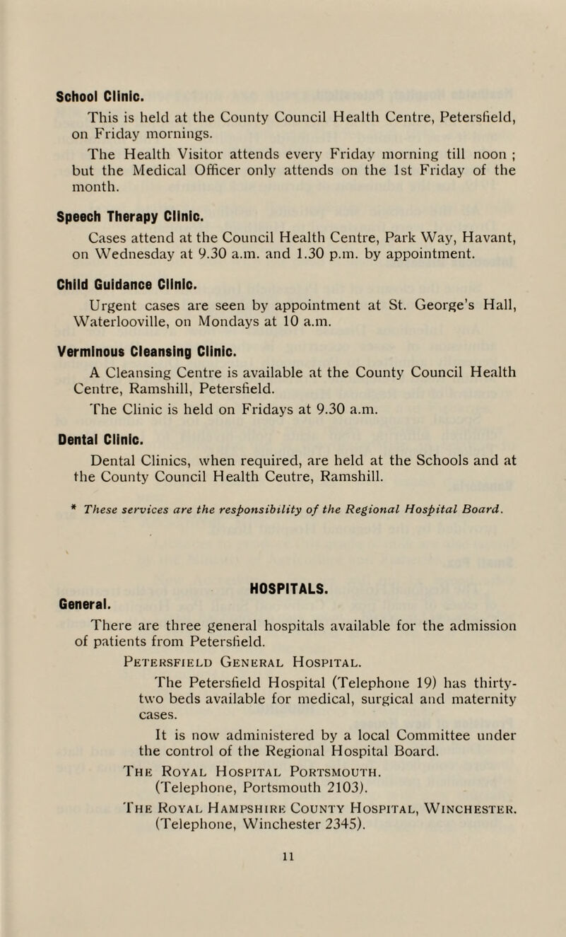 School Clinic. This is held at the County Council Health Centre, Petersfield, on Friday mornings. The Health Visitor attends every Friday morning till noon ; but the Medical Officer only attends on the 1st Friday of the month. Speech Therapy Clinic. Cases attend at the Council Health Centre, Park Way, Havant, on Wednesday at 9.30 a.m. and 1.30 p.m. by appointment. Child Guidance Clinic. Urgent cases are seen by appointment at St. George’s Hall, Waterlooville, on Mondays at 10 a.m. Verminous Cleansing Clinic. A Cleansing Centre is available at the County Council Health Centre, Ramshill, Petersfield. The Clinic is held on Fridays at 9.30 a.m. Dental Clinic. Dental Clinics, when required, are held at the Schools and at the County Council Health Ceutre, Ramshill. * These services are the responsibility of the Regional Hospital Board. General. HOSPITALS. There are three general hospitals available for the admission of patients from Petersfield. Petersfield General Hospital. The Petersfield Hospital (Telephone 19) has thirty- two beds available for medical, surgical and maternity cases. It is now administered by a local Committee under the control of the Regional Hospital Board. The Royal Hospital Portsmouth. (Telephone, Portsmouth 2103). The Royal Hampshire County Hospital, Winchester. (Telephone, Winchester 2345).