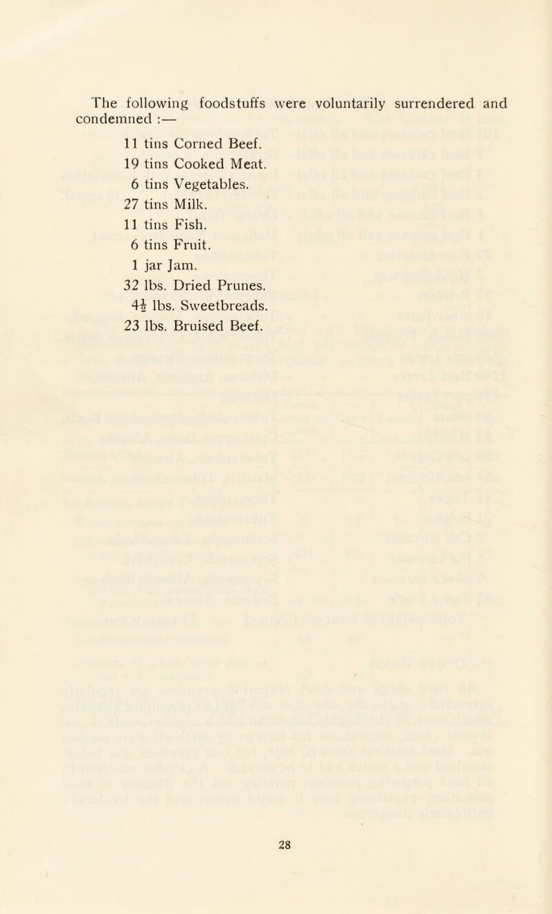 The following foodstuffs were voluntarily surrendered and condemned : — 11 tins Corned Beef. 19 tins Cooked Meat. 6 tins Vegetables. 27 tins Milk. 11 tins Fish. 6 tins Fruit. 1 jar Jam. 32 lbs. Dried Prunes. 4i lbs. Sweetbreads. 23 lbs. Bruised Beef.