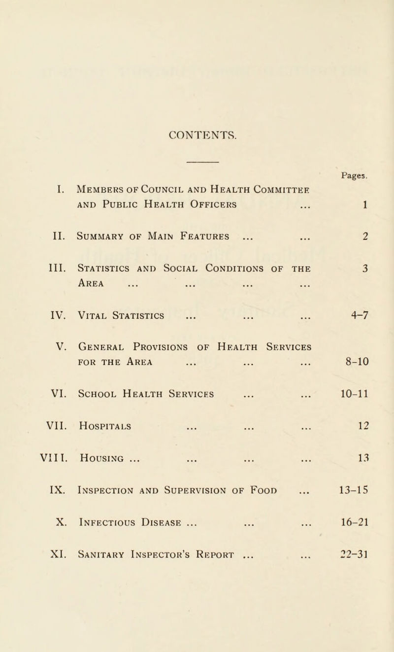 CONTENTS. Pages. I. Members of Council and Health Committee and Public Health Officers ... 1 II. Summary of Main Features ... ... 2 III. Statistics and Social Conditions of the 3 Area IV. Vital Statistics ... ... ... 4-7 V. General Provisions of Health Services for the Area ... ... ... 8-10 VI. School Health Services ... ... 10-11 VII. Hospitals ... ... ... 12 VIII. Housing ... ... ... ... 13 IX. Inspection and Supervision of Food ... 13-15 X. Infectious Disease ... ... ... 16-21 XI. Sanitary Inspector’s Report ... ... 22-31