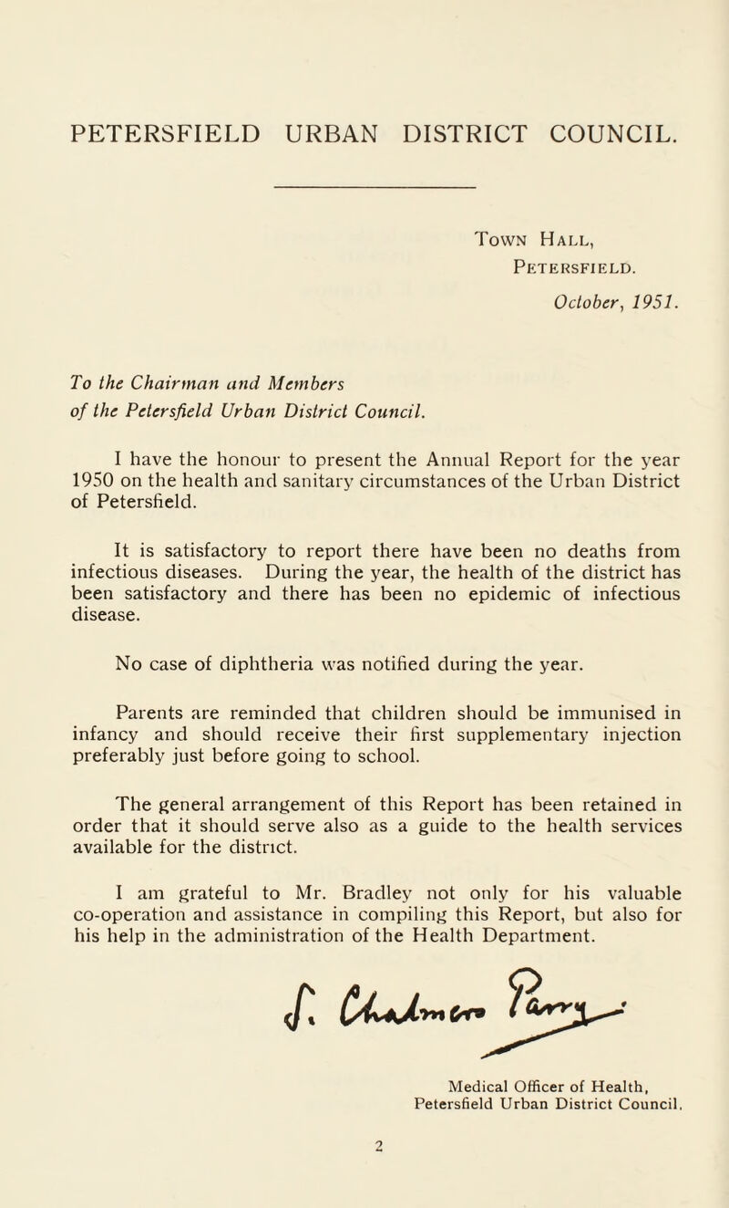 Town Hall, Petersfield. October, 1951. To the Chairman and Members of the Petersfield Urban District Council. I have the honour to present the Annual Report for the year 1950 on the health and sanitary circumstances of the Urban District of Petersfield. It is satisfactory to report there have been no deaths from infectious diseases. During the year, the health of the district has been satisfactory and there has been no epidemic of infectious disease. No case of diphtheria was notified during the year. Parents are reminded that children should be immunised in infancy and should receive their first supplementary injection preferably just before going to school. The general arrangement of this Report has been retained in order that it should serve also as a guide to the health services available for the district. I am grateful to Mr. Bradley not only for his valuable co-operation and assistance in compiling this Report, but also for his help in the administration of the Health Department. Medical Officer of Health, Petersfield Urban District Council,