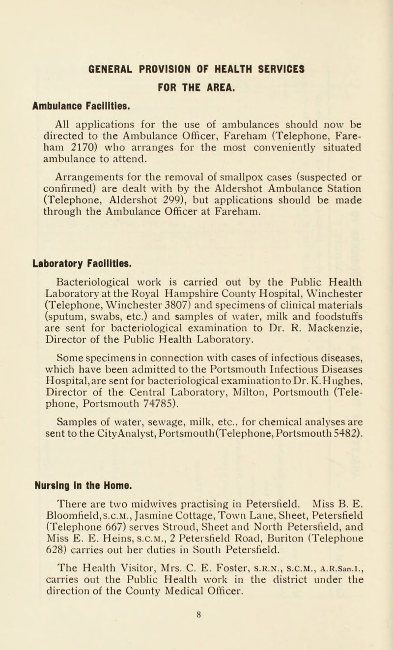 GENERAL PROVISION OF HEALTH SERVICES FOR THE AREA. Ambulance Facilities. All applications for the use of ambulances should now be directed to the Ambulance Officer, Fareham (Telephone, Fare- ham 2170) who arranges for the most conveniently situated ambulance to attend. Arrangements for the removal of smallpox cases (suspected or confirmed) are dealt with by the Aldershot Ambulance Station (Telephone, Aldershot 299), but applications should be made through the Ambulance Officer at Fareham. Laboratory Facilities. Bacteriological work is carried out by the Public Health Laboratory at the Royal Hampshire County Hospital, Winchester (Telephone, Winchester 3807) and specimens of clinical materials (sputum, swabs, etc.) and samples of water, milk and foodstuffs are sent for bacteriological examination to Dr. R. Mackenzie, Director of the Public Health Laboratory. Some specimens in connection with cases of infectious diseases, which have been admitted to the Portsmouth Infectious Diseases Hospital,are sent for bacteriological examination to Dr. K. Hughes, Director of the Central Laboratory, Milton, Portsmouth (Tele¬ phone, Portsmouth 74785). Samples of water, sewage, milk, etc., for chemical analyses are sent to the CityAnalyst, Portsmouth(Telephone, Portsmouth 5482). Nursing In the Home. There are two midwives practising in Peterstield. Miss B. E. Bloomfield, s.c.M., Jasmine Cottage, Town Lane, Sheet, Peterstield (Telephone 667) serves Stroud, Sheet and North Peterstield, and Miss E. E. Heins, s.c.M., 2 Peterstield Road, Buriton (Telephone 628) carries out her duties in South Peterstield. The Health Visitor, Mrs. C. E. Foster, s.r.n., s.c.M., A.R.San.i., carries out the Public Health work in the district under the direction of the County Medical Officer.