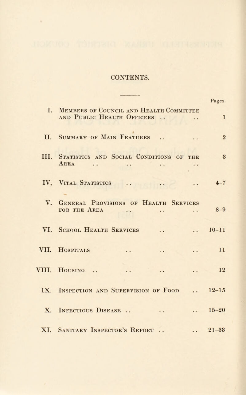 CONTENTS. Pages. I. Members of Council and Health Committee and Public Health Officers .. .. 1 i II. Summary of Main Features .. .. 2 III. Statistics and Social Conditions of the 3 Area IV, Vital Statistics .. .. .. 4-7 V. General Provisions of Health Services for the Area .. .. .. 8-9 VI. School Health Services .. .. 10-11 VII. Hospitals .. . . .. 11 VIII. Housing .. .. .. .. 12 IX. Inspection and Supervision of Food .. 12-15 X. Infectious Disease .. .. .. 16-20 XI. Sanitary Inspector’s Report .. .. 21-33