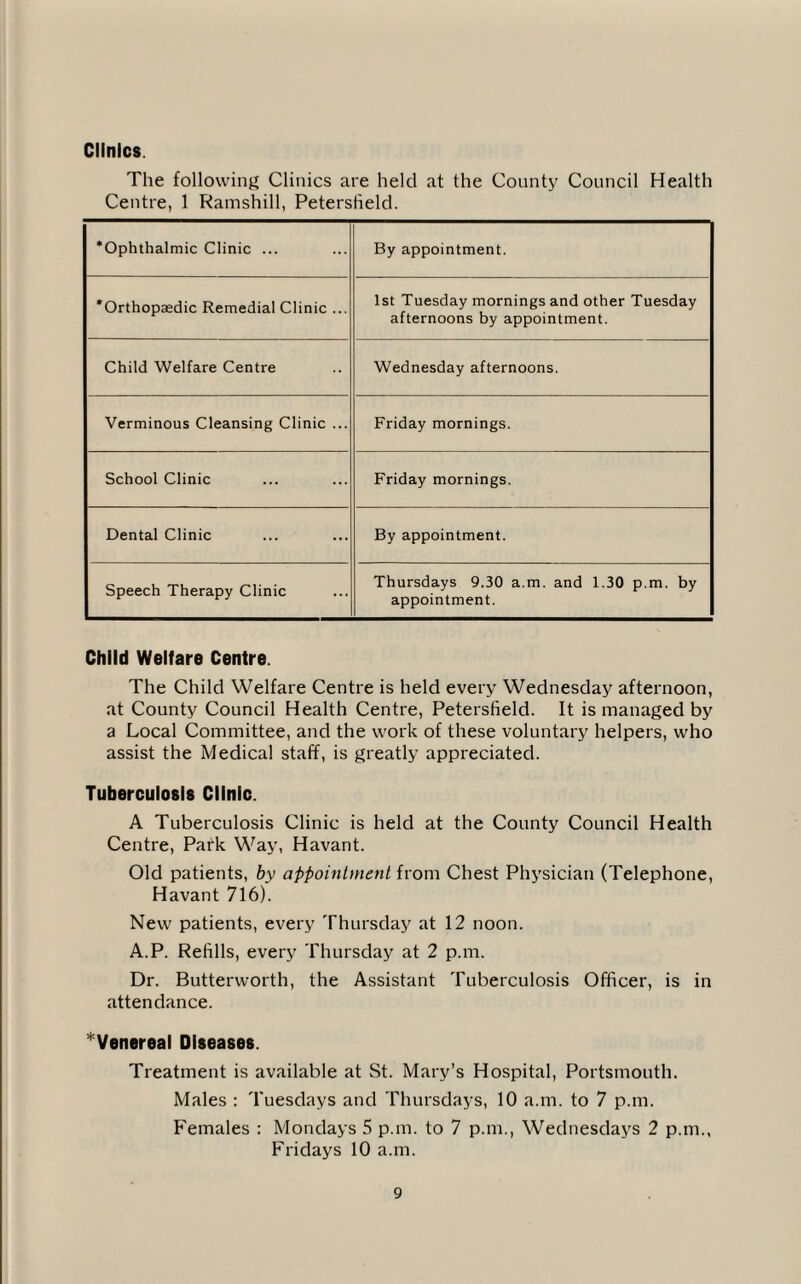 Clinics The following Clinics are held at the County Council Health Centre, 1 Ramshill, Petersfield. ’Ophthalmic Clinic ... By appointment. ’Orthopaedic Remedial Clinic ... 1st Tuesday mornings and other Tuesday afternoons by appointment. Child Welfare Centre Wednesday afternoons. Verminous Cleansing Clinic ... Friday mornings. School Clinic Friday mornings. Dental Clinic By appointment. Speech Therapy Clinic Thursdays 9.30 a.m. and 1.30 p.m. by appointment. Child Welfare Centre. The Child Welfare Centre is held every Wednesday afternoon, at County Council Health Centre, Petersfield. It is managed by a Local Committee, and the work of these voluntary helpers, who assist the Medical staff, is greatly appreciated. Tuberculosis Clinic. A Tuberculosis Clinic is held at the County Council Health Centre, Park Way, Havant. Old patients, by appointment from Chest Physician (Telephone, Havant 716). New patients, every Thursday at 12 noon. A.P. Refills, every Thursday at 2 p.m. Dr. Butterworth, the Assistant Tuberculosis Officer, is in attendance. ^Venereal Diseases. Treatment is available at St. Mary’s Hospital, Portsmouth. Males : Tuesdays and Thursdays, 10 a.m. to 7 p.m. Females : Mondays 5 p.m. to 7 p.m., Wednesdays 2 p.m., Fridays 10 a.m.