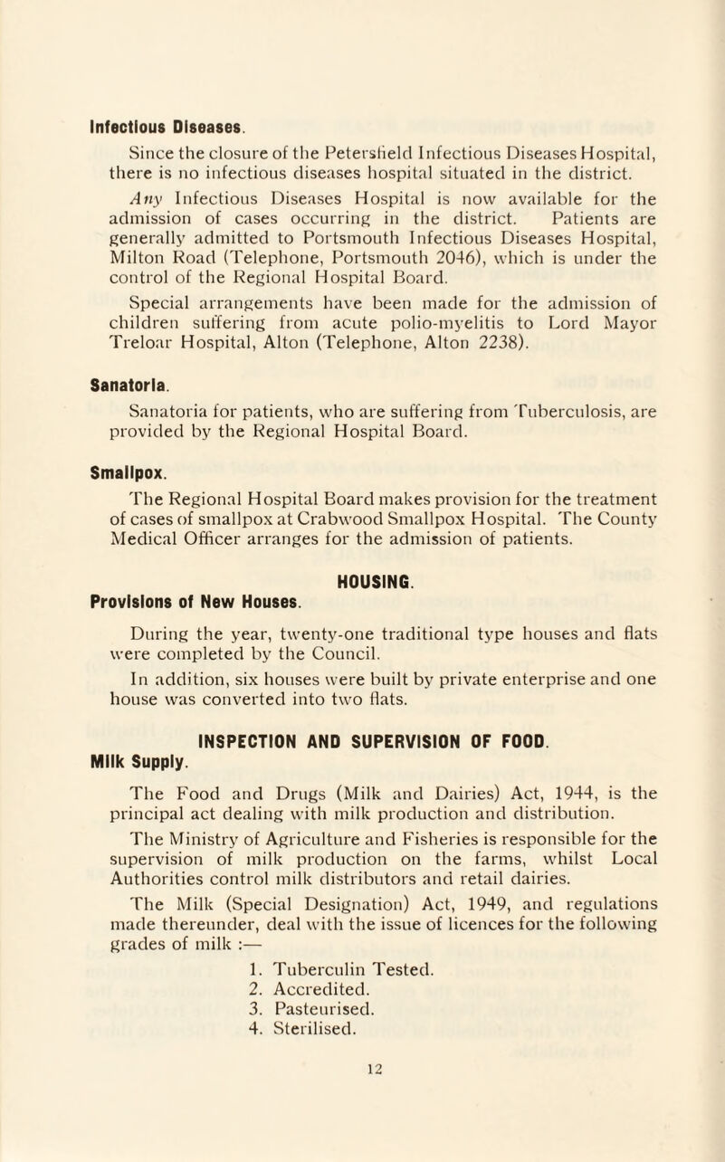Infectious Diseases Since the closure of the Peterstield Infectious Diseases Hospital, there is no infectious diseases hospital situated in the district. Any Infectious Diseases Hospital is now available for the admission of cases occurring in the district. Patients are generally admitted to Portsmouth Infectious Diseases Hospital, Milton Road (Telephone, Portsmouth 2046), which is under the control of the Regional Hospital Board. Special arrangements have been made for the admission of children suffering from acute polio-myelitis to Lord Mayor Treloar Hospital, Alton (Telephone, Alton 2238). Sanatoria. Sanatoria for patients, who are suffering from Tuberculosis, are provided by the Regional Hospital Board. Smallpox. The Regional Hospital Board makes provision for the treatment of cases of smallpox at Crabwood Smallpox Hospital. The County Medical Officer arranges for the admission of patients. HOUSING. Provisions of New Houses. During the year, twenty-one traditional type houses and fiats were completed by the Council. In addition, six houses were built by private enterprise and one house was converted into two flats. INSPECTION AND SUPERVISION OF FOOD Milk Supply. The Food and Drugs (Milk and Dairies) Act, 1944, is the principal act dealing with milk production and distribution. The Ministry of Agriculture and Fisheries is responsible for the supervision of milk production on the farms, whilst Local Authorities control milk distributors and retail dairies. The Milk (Special Designation) Act, 1949, and regulations made thereunder, deal with the issue of licences for the following grades of milk :— 1. Tuberculin Tested. 2. Accredited. 3. Pasteurised. 4. Sterilised.