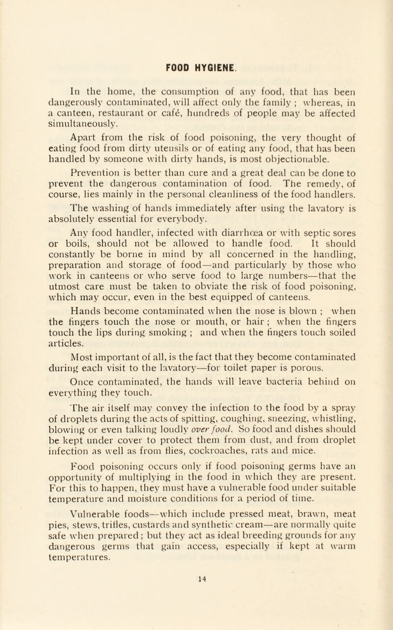 FOOD HYGIENE In the home, the consumption of any food, that has been dangerously contaminated, will affect only the family ; whereas, in a canteen, restaurant or cafe, hundreds of people may be affected simultaneously. Apart from the risk of food poisoning, the very thought of eating food from dirty utensils or of eating any food, that has been handled by someone with dirty hands, is most objectionable. Prevention is better than cure and a great deal can be done to prevent the dangerous contamination of food. The remedy, of course, lies mainly in the personal cleanliness of the food handlers. The washing of hands immediately after using the lavatory is absolutely essential for everybody. Any food handler, infected with diarrhoea or with septic sores or boils, should not be allowed to handle food. It should constantly be borne in mind by all concerned in the handling, preparation and storage of food—and particularly by those who work in canteens or who serve food to large numbers—that the utmost care must be taken to obviate the risk of food poisoning, which may occur, even in the best equipped of canteens. Hands become contaminated when the nose is blown ; when the fingers touch the nose or mouth, or hair ; when the fingers touch the lips during smoking ; and when the fingers touch soiled articles. Most important of all, is the fact that they become contaminated during each visit to the lavatory—for toilet paper is porous. Once contaminated, the hands will leave bacteria behind on everything they touch. The air itself may convey the infection to the food by a spray of droplets during the acts of spitting, coughing, sneezing, whistling, blowing or even talking loudly over food. So food and dishes should be kept under cover to protect them from dust, and from droplet infection as well as from flies, cockroaches, rats and mice. Food poisoning occurs only if food poisoning germs have an opportunity of multiplying in the food in which they are present. For this to happen, they must have a vulnerable food under suitable temperature and moisture conditions for a period of time. Vulnerable foods—which include pressed meat, brawn, meat pies, stews, trifles, custards and synthetic cream—are normally quite safe when prepared ; but they act as ideal breeding grounds for any dangerous germs that gain access, especially if kept at warm temperatures.