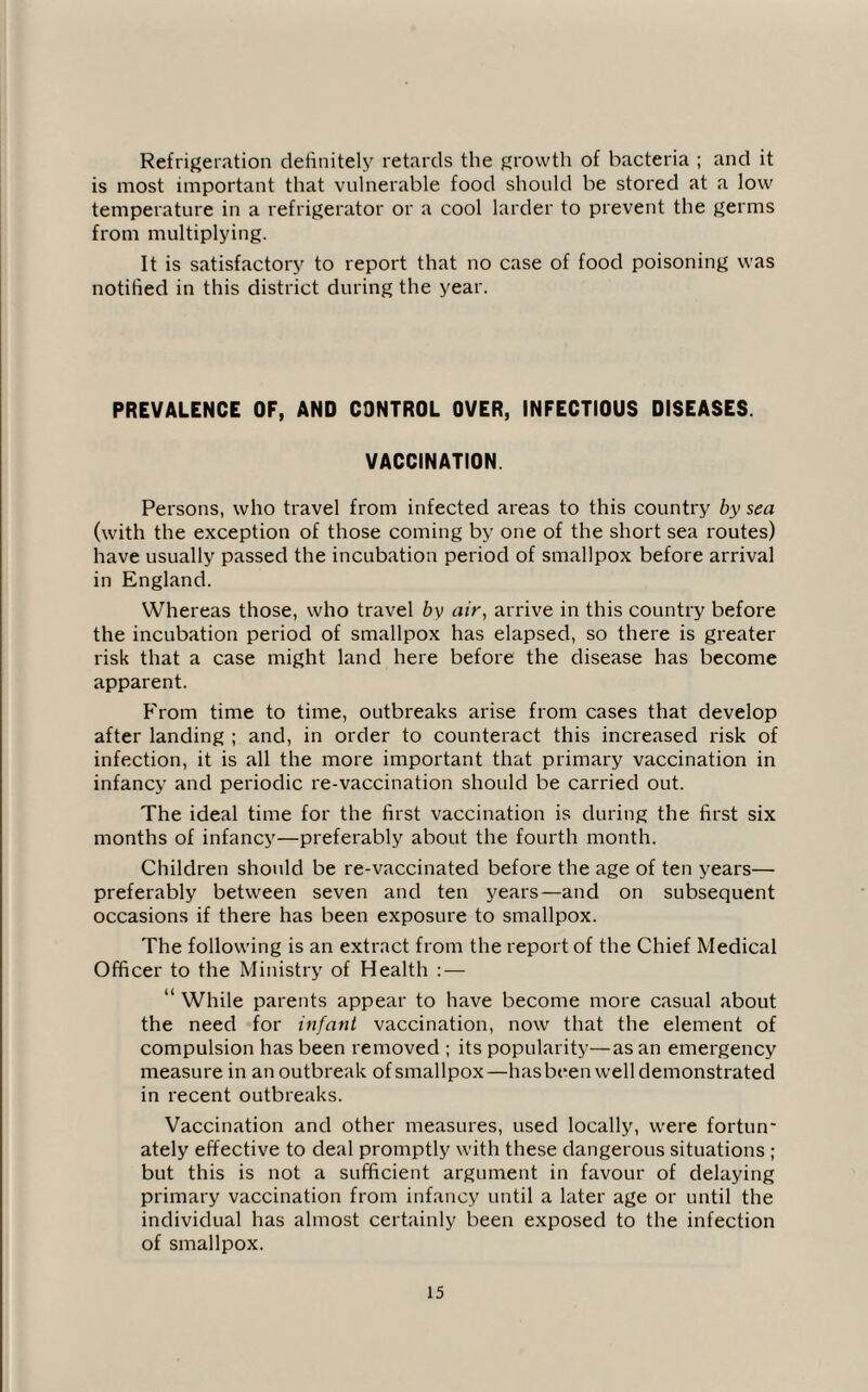Refrigeration definitely retards the growth of bacteria ; and it is most important that vulnerable food should be stored at a low temperature in a refrigerator or a cool larder to prevent the germs from multiplying. It is satisfactory to report that no case of food poisoning was notified in this district during the year. PREVALENCE OF, AND CONTROL OVER, INFECTIOUS DISEASES. VACCINATION. Persons, who travel from infected areas to this country by sea (with the exception of those coming by one of the short sea routes) have usually passed the incubation period of smallpox before arrival in England. Whereas those, who travel bv air, arrive in this country before the incubation period of smallpox has elapsed, so there is greater risk that a case might land here before the disease has become apparent. From time to time, outbreaks arise from cases that develop after landing ; and, in order to counteract this increased risk of infection, it is all the more important that primary vaccination in infancy and periodic re-vaccination should be carried out. The ideal time for the first vaccination is during the first six months of infancy—preferably about the fourth month. Children should be re-vaccinated before the age of ten years— preferably between seven and ten years—and on subsequent occasions if there has been exposure to smallpox. The following is an extract from the report of the Chief Medical Officer to the Ministry of Health : — “ While parents appear to have become more casual about the need for infant vaccination, now that the element of compulsion has been removed ; its popularity—as an emergency measure in an outbreak of smallpox—has been well demonstrated in recent outbreaks. Vaccination and other measures, used locally, were fortun¬ ately effective to deal promptly with these dangerous situations ; but this is not a sufficient argument in favour of delaying primary vaccination from infancy until a later age or until the individual has almost certainly been exposed to the infection of smallpox.