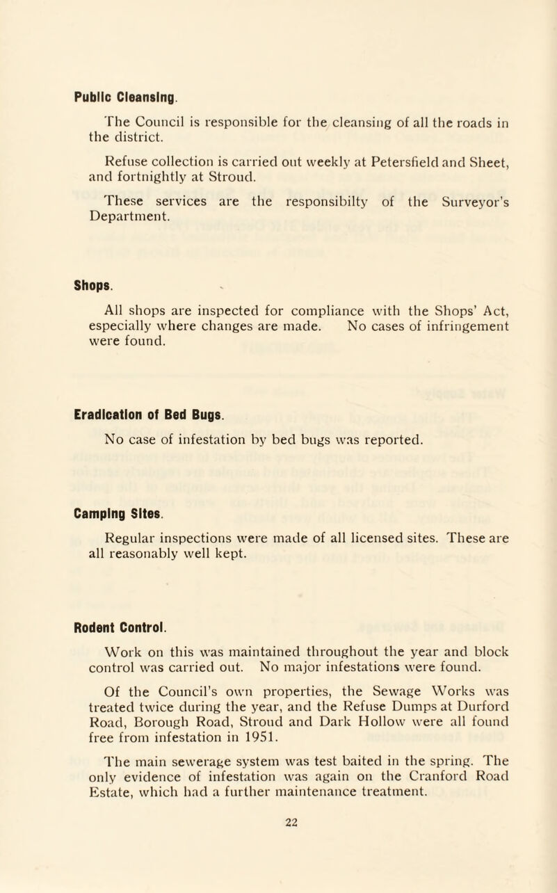 Public Cleansing The Council is responsible for the cleansing of all the roads in the district. Refuse collection is carried out weekly at Petersfield and Sheet, and fortnightly at Stroud. These services are the responsibilty of the Surveyor’s Department. Shops. All shops are inspected for compliance with the Shops’ Act, especially where changes are made. No cases of infringement were found. Eradication of Bed Bugs. No case of infestation by bed bugs was reported. Camping Sites. Regular inspections were made of all licensed sites. These are all reasonably well kept. Rodent Control. Work on this was maintained throughout the year and block control was carried out. No major infestations were found. Of the Council’s own properties, the Sewage Works was treated twice during the year, and the Refuse Dumps at Durford Road, Borough Road, Stroud and Dark Hollow were all found free from infestation in 1951. The main sewerage system was test baited in the spring. The only evidence of infestation was again on the Cranford Road Estate, which had a further maintenance treatment.
