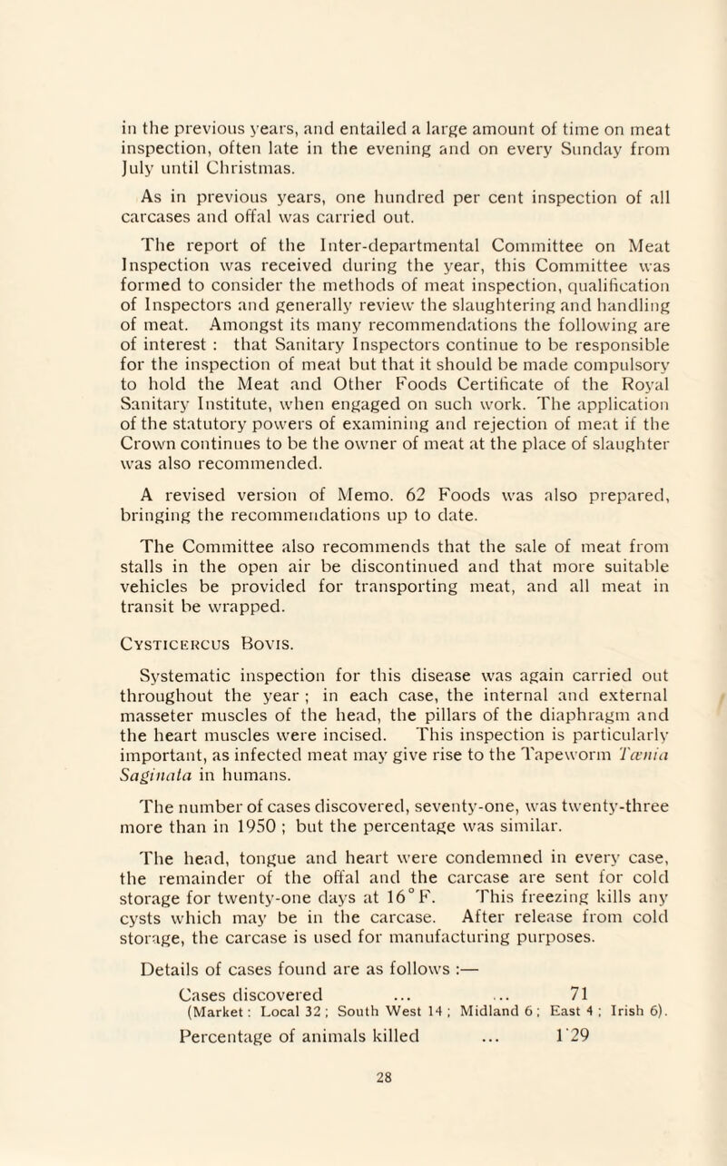 in the previous years, and entailed a large amount of time on meat inspection, often late in the evening and on every Sunday from July until Christmas. As in previous years, one hundred per cent inspection of all carcases and offal was carried out. The report of the Inter-departmental Committee on Meat Inspection was received during the year, this Committee was formed to consider the methods of meat inspection, qualification of Inspectors and generally review the slaughtering and handling of meat. Amongst its many recommendations the following are of interest : that Sanitary Inspectors continue to be responsible for the inspection of meat but that it should be made compulsory to hold the Meat and Other Foods Certificate of the Royal Sanitary Institute, when engaged on such work. The application of the statutory powers of examining and rejection of meat if the Crown continues to be the owner of meat at the place of slaughter was also recommended. A revised version of Memo. 62 Foods was also prepared, bringing the recommendations up to date. The Committee also recommends that the sale of meat from stalls in the open air be discontinued and that more suitable vehicles be provided for transporting meat, and all meat in transit be wrapped. Cysticercus Bovis. Systematic inspection for this disease was again carried out throughout the year ; in each case, the internal and external masseter muscles of the head, the pillars of the diaphragm and the heart muscles were incised. This inspection is particularly important, as infected meat may give rise to the Tapeworm Teenia Saginata in humans. The number of cases discovered, seventy-one, was twenty-three more than in 1950 ; but the percentage was similar. The head, tongue and heart were condemned in every case, the remainder of the offal and the carcase are sent for cold storage for twenty-one days at 16°F. This freezing kills any cysts which may be in the carcase. After release from cold storage, the carcase is used for manufacturing purposes. Details of cases found are as follows :— Cases discovered ... ... 71 (Market: Local 32 ; South West 14 ; Midland 6 ; East 4 ; Irish 6). Percentage of animals killed ... 129