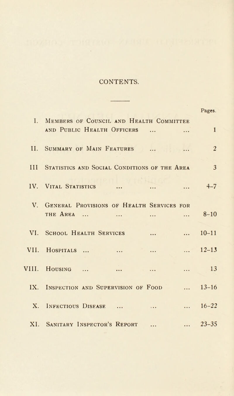 CONTENTS. Pages. I. Members of Council and Health Committee and Public Health Officers ... ... 1 II. Summary of Main Features ... ... 2 III Statistics and Social Conditions of the Area 3 IV. Vital Statistics ... ... ... 4-7 V. General Provisions of Health Services for the Area ... ... ... ... 8-10 VI. School Health Services ... ... 10-11 VII. Hospitals ... ... ... ... 12-13 VIII. Housing ... ... ... ... 13 IX. Inspection and Supervision of Food ... 13-16 X. Infectious Disease ... ... ... 16-22 XI. Sanitary Inspector’s Report ... ... 23-35