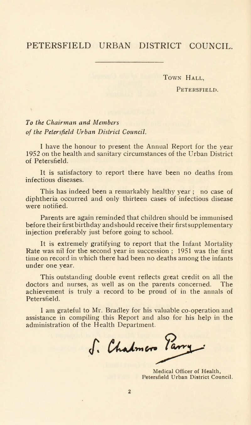 Town Hall, Petersfield. To the Chairman and Members of the Petersfield Urban District Council. I have the honour to present the Annual Report for the year 1952 on the health and sanitary circumstances of the Urban District of Petersfield. It is satisfactory to report there have been no deaths from infectious diseases. This has indeed been a remarkably healthy year ; no case of diphtheria occurred and only thirteen cases of infectious disease were notified. Parents are again reminded that children should be immunised before their first birthday and should receive their first supplementary injection preferably just before going to school. It is extremely gratifying to report that the Infant Mortality Rate was nil for the second year in succession ; 1951 was the first time on record in which there had been no deaths among the infants under one year. This outstanding double event reflects great credit on all the doctors and nurses, as well as on the parents concerned. The achievement is truly a record to be proud of in the annals of Petersfield. I am grateful to Mr. Bradley for his valuable co-operation and assistance in compiling this Report and also for his help in the administration of the Health Department. Medical Officer of Health, Petersfield Urban District Council.