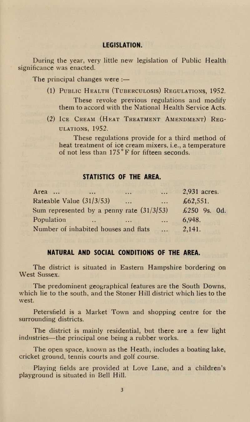 LEGISLATION. During the year, very little new legislation of Public Health significance was enacted. The principal changes were :— (1) Public Health (Tuberculosis) Regulations, 1952. These revoke previous regulations and modify them to accord with the National Health Service Acts. (2) Ice Cream (Heat Treatment Amendment) Reg¬ ulations, 1952. These regulations provide for a third method of heat treatment of ice cream mixers, i.e., a temperature of not less than 175 °F for fifteen seconds. STATISTICS OF THE AREA. Area ... Rateable Value (31/3/53) Sum represented by a penny rate (31/3/53) Population Number of inhabited houses and flats 2,931 acres. £62,551. £250 9s. Od. 6,948. 2,141. NATURAL AND SOCIAL CONDITIONS OF THE AREA. The district is situated in Eastern Hampshire bordering on West Sussex. The predominent geographical features are the South Downs, which lie to the south, and the Stoner Hill district which lies to the west. Petersfield is a Market Town and shopping centre for the surrounding districts. The district is mainly residential, but there are a few light industries—the principal one being a rubber works. The open space, known as the Heath, includes a boating lake, cricket ground, tennis courts and golf course. Playing fields are provided at Love Lane, and a children’s playground is situated in Bell Hill.